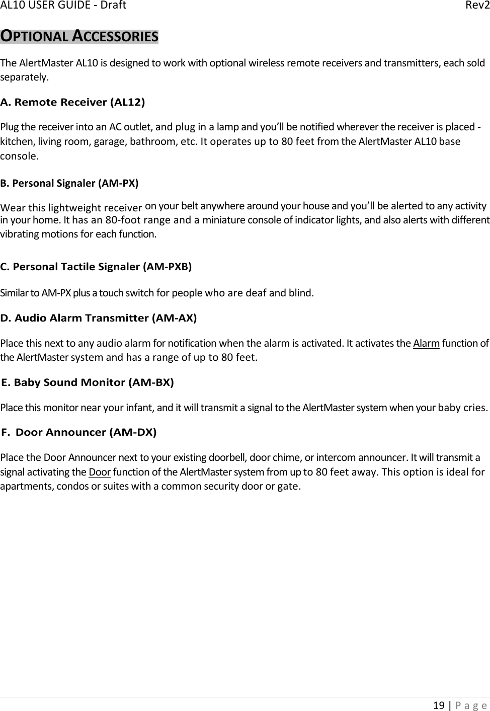 AL10USERGUIDE‐DraftRev219|PageOPTIONALACCESSORIESTheAlertMasterAL10isdesignedtoworkwithoptionalwirelessremotereceiversandtransmitters,eachsoldseparately.A.RemoteReceiver(AL12)PlugthereceiverintoanACoutlet,andpluginalampandyou’llbenotifiedwhereverthereceiverisplaced‐kitchen,livingroom,garage,bathroom,etc.Itoperatesupto80feetfromtheAlertMasterAL10baseconsole.B.PersonalSignaler(AM‐PX)Wearthislightweightreceiveronyourbeltanywherearoundyourhouseandyou’llbealertedtoanyactivityinyourhome.Ithasan80‐footrangeandaminiatureconsoleofindicatorlights,andalsoalertswithdifferentvibratingmotionsforeachfunction.C.PersonalTactileSignaler(AM‐PXB)SimilartoAM‐PXplusatouchswitchforpeoplewhoaredeafandblind.D.AudioAlarmTransmitter(AM‐AX)Placethisnexttoanyaudioalarmfornotificationwhenthealarmisactivated.ItactivatestheAlarmfunctionoftheAlertMastersystemandhasarangeofupto80feet.E.BabySoundMonitor(AM‐BX)Placethismonitornearyourinfant,anditwilltransmitasignaltotheAlertMastersystemwhenyourbabycries.F.DoorAnnouncer(AM‐DX)PlacetheDoorAnnouncernexttoyourexistingdoorbell,doorchime,orintercomannouncer.ItwilltransmitasignalactivatingtheDoorfunctionoftheAlertMastersystemfromupto80feetaway.Thisoptionisidealforapartments,condosorsuiteswithacommonsecuritydoororgate.