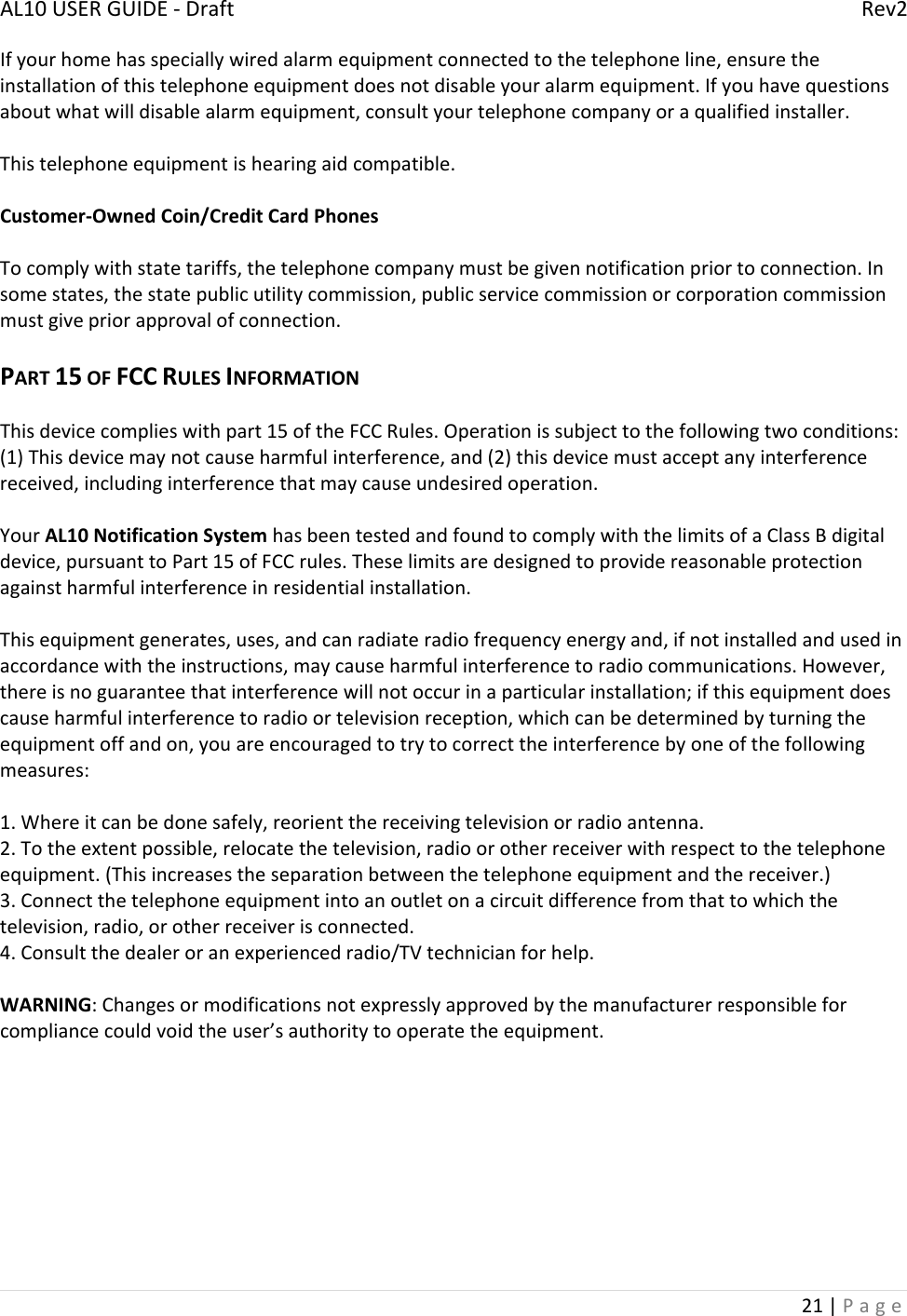 AL10USERGUIDE‐DraftRev221|PageIfyourhomehasspeciallywiredalarmequipmentconnectedtothetelephoneline,ensuretheinstallationofthistelephoneequipmentdoesnotdisableyouralarmequipment.Ifyouhavequestionsaboutwhatwilldisablealarmequipment,consultyourtelephonecompanyoraqualifiedinstaller.Thistelephoneequipmentishearingaidcompatible.Customer‐OwnedCoin/CreditCardPhonesTocomplywithstatetariffs,thetelephonecompanymustbegivennotificationpriortoconnection.Insomestates,thestatepublicutilitycommission,publicservicecommissionorcorporationcommissionmustgivepriorapprovalofconnection.PART15OFFCCRULESINFORMATIONThisdevicecomplieswithpart15oftheFCCRules.Operationissubjecttothefollowingtwoconditions:(1)Thisdevicemaynotcauseharmfulinterference,and(2)thisdevicemustacceptanyinterferencereceived,includinginterferencethatmaycauseundesiredoperation.YourAL10NotificationSystemhasbeentestedandfoundtocomplywiththelimitsofaClassBdigitaldevice,pursuanttoPart15ofFCCrules.Theselimitsaredesignedtoprovidereasonableprotectionagainstharmfulinterferenceinresidentialinstallation.Thisequipmentgenerates,uses,andcanradiateradiofrequencyenergyand,ifnotinstalledandusedinaccordancewiththeinstructions,maycauseharmfulinterferencetoradiocommunications.However,thereisnoguaranteethatinterferencewillnotoccurinaparticularinstallation;ifthisequipmentdoescauseharmfulinterferencetoradioortelevisionreception,whichcanbedeterminedbyturningtheequipmentoffandon,youareencouragedtotrytocorrecttheinterferencebyoneofthefollowingmeasures:1.Whereitcanbedonesafely,reorientthereceivingtelevisionorradioantenna.2.Totheextentpossible,relocatethetelevision,radioorotherreceiverwithrespecttothetelephoneequipment.(Thisincreasestheseparationbetweenthetelephoneequipmentandthereceiver.)3.Connectthetelephoneequipmentintoanoutletonacircuitdifferencefromthattowhichthetelevision,radio,orotherreceiverisconnected.4.Consultthedealeroranexperiencedradio/TVtechnicianforhelp.WARNING:Changesormodificationsnotexpresslyapprovedbythemanufacturerresponsibleforcompliancecouldvoidtheuser’sauthoritytooperatetheequipment.