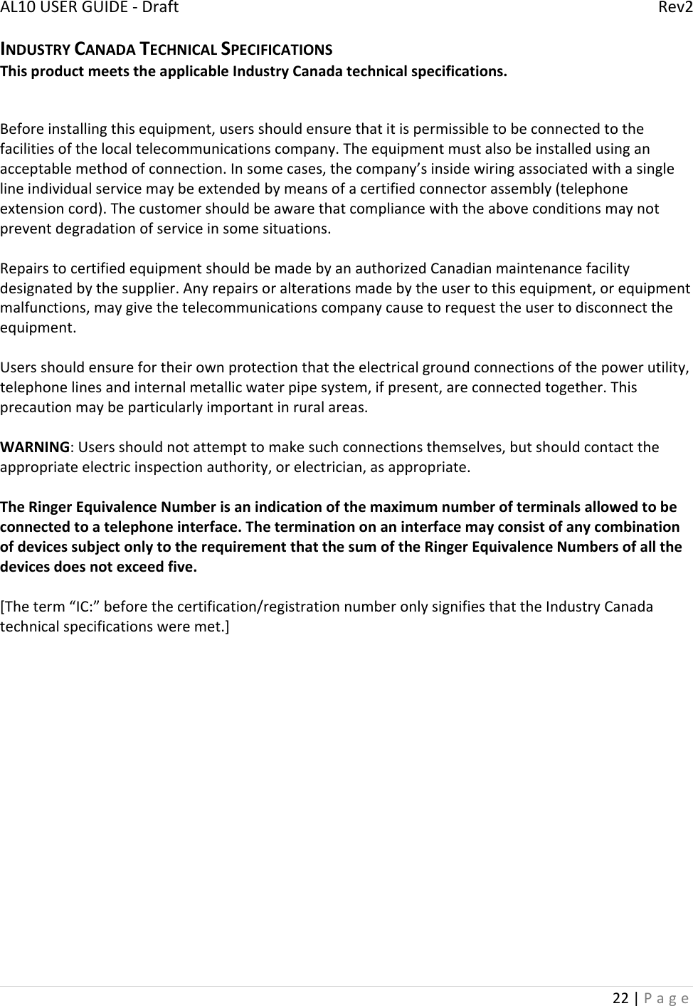 AL10USERGUIDE‐DraftRev222|PageINDUSTRYCANADATECHNICALSPECIFICATIONSThisproductmeetstheapplicableIndustryCanadatechnicalspecifications.Beforeinstallingthisequipment,usersshouldensurethatitispermissibletobeconnectedtothefacilitiesofthelocaltelecommunicationscompany.Theequipmentmustalsobeinstalledusinganacceptablemethodofconnection.Insomecases,thecompany’sinsidewiringassociatedwithasinglelineindividualservicemaybeextendedbymeansofacertifiedconnectorassembly(telephoneextensioncord).Thecustomershouldbeawarethatcompliancewiththeaboveconditionsmaynotpreventdegradationofserviceinsomesituations.RepairstocertifiedequipmentshouldbemadebyanauthorizedCanadianmaintenancefacilitydesignatedbythesupplier.Anyrepairsoralterationsmadebytheusertothisequipment,orequipmentmalfunctions,maygivethetelecommunicationscompanycausetorequesttheusertodisconnecttheequipment.Usersshouldensurefortheirownprotectionthattheelectricalgroundconnectionsofthepowerutility,telephonelinesandinternalmetallicwaterpipesystem,ifpresent,areconnectedtogether.Thisprecautionmaybeparticularlyimportantinruralareas.WARNING:Usersshouldnotattempttomakesuchconnectionsthemselves,butshouldcontacttheappropriateelectricinspectionauthority,orelectrician,asappropriate.TheRingerEquivalenceNumberisanindicationofthemaximumnumberofterminalsallowedtobeconnectedtoatelephoneinterface.TheterminationonaninterfacemayconsistofanycombinationofdevicessubjectonlytotherequirementthatthesumoftheRingerEquivalenceNumbersofallthedevicesdoesnotexceedfive.[Theterm“IC:”beforethecertification/registrationnumberonlysignifiesthattheIndustryCanadatechnicalspecificationsweremet.]