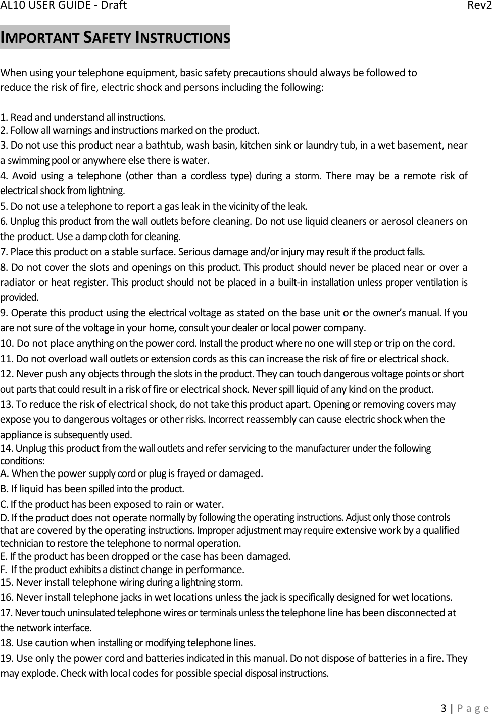 AL10USERGUIDE‐DraftRev23|PageIMPORTANTSAFETYINSTRUCTIONSWhenusingyourtelephoneequipment,basicsafetyprecautionsshouldalwaysbefollowedtoreducetheriskoffire,electricshockandpersonsincludingthefollowing:1.Readandunderstandallinstructions.2.Followallwarningsandinstructionsmarkedontheproduct.3.Donotusethisproductnearabathtub,washbasin,kitchensinkorlaundrytub,inawetbasement,nearaswimmingpooloranywhereelsethereiswater.4.Avoidusingatelephone(otherthanacordlesstype)duringastorm.Theremaybearemoteriskofelectricalshockfromlightning.5.Donotuseatelephonetoreportagasleakinthevicinityoftheleak.6.Unplugthisproductfromthewalloutletsbeforecleaning.Donotuseliquidcleanersoraerosolcleanersontheproduct.Useadampclothforcleaning.7.Placethisproductonastablesurface.Seriousdamageand/orinjurymayresultiftheproductfalls.8.Donotcovertheslotsandopeningsonthisproduct.Thisproductshouldneverbeplacednearoroveraradiatororheatregister.Thisproductshouldnotbeplacedinabuilt‐ininstallationunlessproperventilationisprovided.9.Operatethisproductusingtheelectricalvoltageasstatedonthebaseunitortheowner’smanual.Ifyouarenotsureofthevoltageinyourhome,consultyourdealerorlocalpowercompany.10.Donotplaceanythingonthepowercord.Installtheproductwherenoonewillsteportriponthecord.11.Donotoverloadwalloutletsorextensioncordsasthiscanincreasetheriskoffireorelectricalshock.12.Neverpushanyobjectsthroughtheslotsintheproduct.Theycantouchdangerousvoltagepointsorshortoutpartsthatcouldresultinariskoffireorelectricalshock.Neverspillliquidofanykindontheproduct.13.Toreducetheriskofelectricalshock,donottakethisproductapart.Openingorremovingcoversmayexposeyoutodangerousvoltagesorotherrisks.Incorrectreassemblycancauseelectricshockwhentheapplianceissubsequentlyused.14.Unplugthisproductfromthewalloutletsandreferservicingtothemanufacturerunderthefollowingconditions:A.Whenthepowersupplycordorplugisfrayedordamaged.B.Ifliquidhasbeenspilledintotheproduct.C.Iftheproducthasbeenexposedtorainorwater.D.Iftheproductdoesnotoperatenormallybyfollowingtheoperatinginstructions.Adjustonlythosecontrolsthatarecoveredbytheoperatinginstructions.Improperadjustmentmayrequireextensiveworkbyaqualifiedtechniciantorestorethetelephonetonormaloperation.E.Iftheproducthasbeendroppedorthecasehasbeendamaged.F.Iftheproductexhibitsadistinctchangeinperformance.15.Neverinstalltelephonewiringduringalightningstorm.16.Neverinstalltelephonejacksinwetlocationsunlessthejackisspecificallydesignedforwetlocations.17.Nevertouchuninsulatedtelephonewiresorterminalsunlessthetelephonelinehasbeendisconnectedatthenetworkinterface.18.Usecautionwheninstallingormodifyingtelephonelines.19.Useonlythepowercordandbatteriesindicatedinthismanual.Donotdisposeofbatteriesinafire.Theymayexplode.Checkwithlocalcodesforpossiblespecialdisposalinstructions.