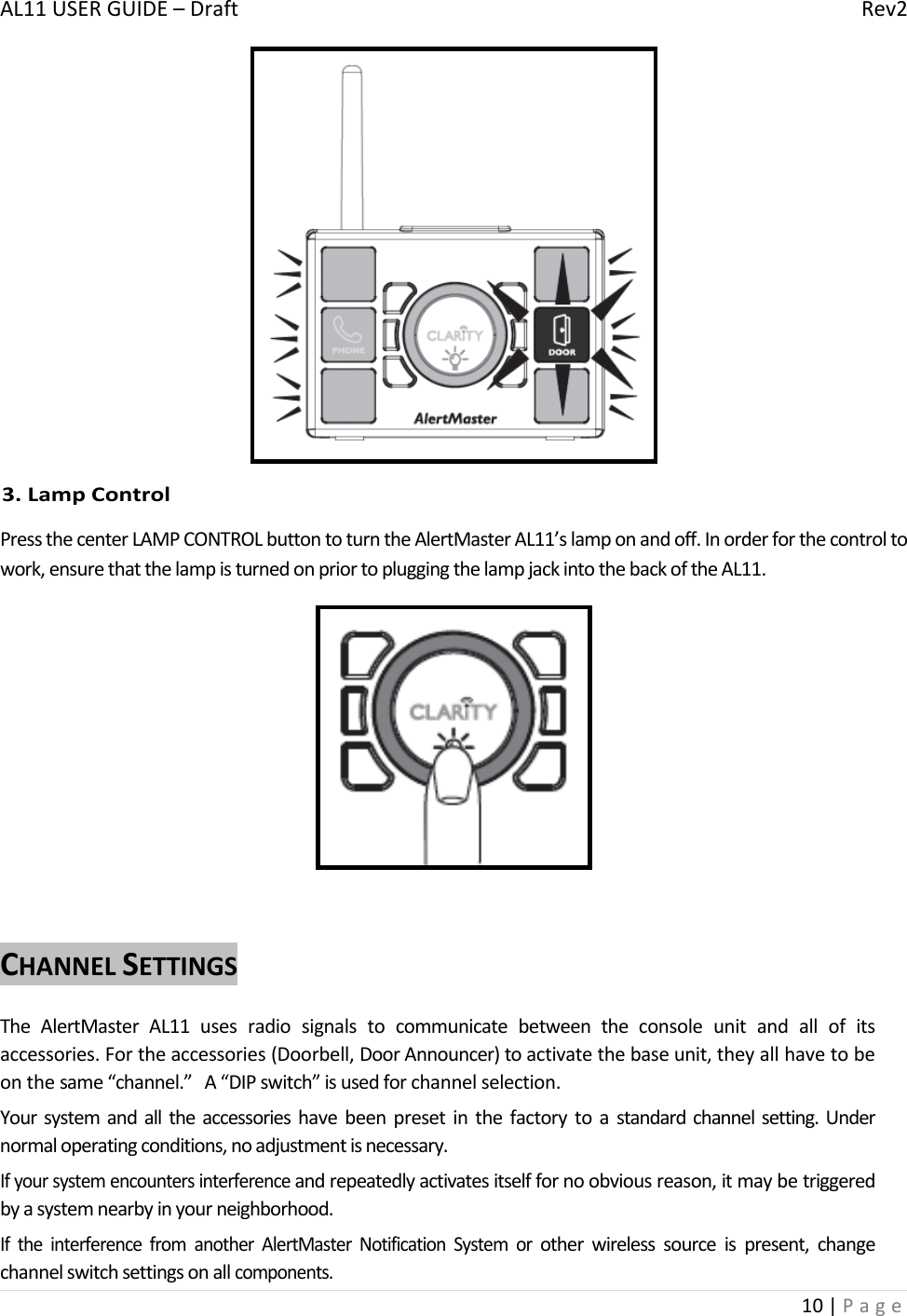 AL11USERGUIDE–DraftRev210|Page3.LampControlPressthecenterLAMPCONTROLbuttontoturntheAlertMasterAL11’slamponandoff.Inorderforthecontroltowork,ensurethatthelampisturnedonpriortopluggingthelampjackintothebackoftheAL11.CHANNELSETTINGSTheAlertMasterAL11usesradiosignalstocommunicatebetweentheconsoleunitandallofitsaccessories.Fortheaccessories(Doorbell,DoorAnnouncer)toactivatethebaseunit,theyallhavetobeonthesame“channel.”A“DIPswitch”isusedforchannelselection.Yoursystemandalltheaccessorieshavebeenpresetinthefactorytoastandardchannelsetting.Undernormaloperatingconditions,noadjustmentisnecessary.Ifyoursystemencountersinterferenceandrepeatedlyactivatesitselffornoobviousreason,itmaybetriggeredbyasystemnearbyinyourneighborhood.IftheinterferencefromanotherAlertMasterNotificationSystemorotherwirelesssourceispresent,changechannelswitchsettingsonallcomponents.