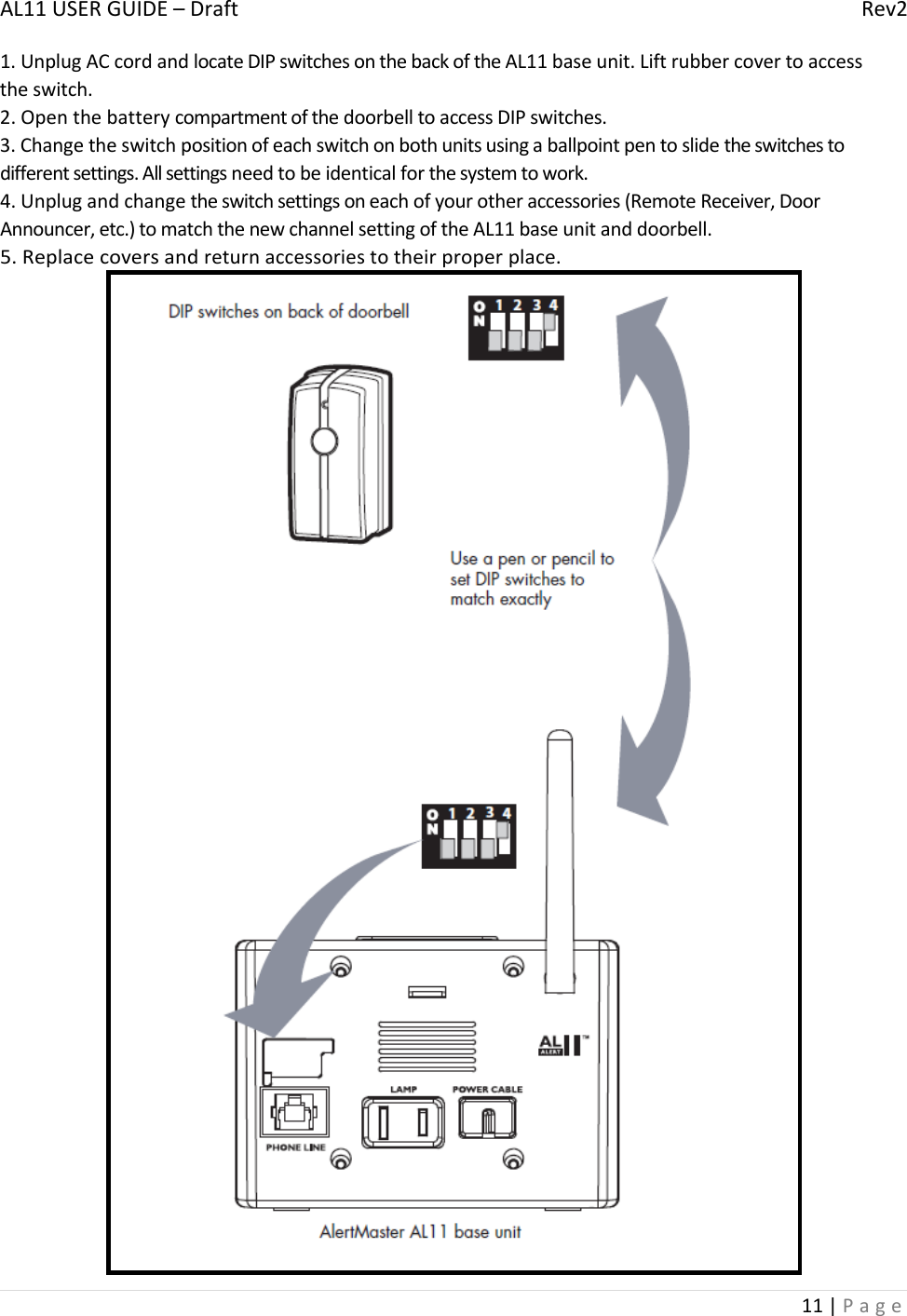 AL11USERGUIDE–DraftRev211|Page1.UnplugACcordandlocateDIPswitchesonthebackoftheAL11baseunit.Liftrubbercovertoaccesstheswitch.2.OpenthebatterycompartmentofthedoorbelltoaccessDIPswitches.3.Changetheswitchpositionofeachswitchonbothunitsusingaballpointpentoslidetheswitchestodifferentsettings.Allsettingsneedtobeidenticalforthesystemtowork.4.Unplugandchangetheswitchsettingsoneachofyourotheraccessories(RemoteReceiver,DoorAnnouncer,etc.)tomatchthenewchannelsettingoftheAL11baseunitanddoorbell.5.Replacecoversandreturnaccessoriestotheirproperplace.
