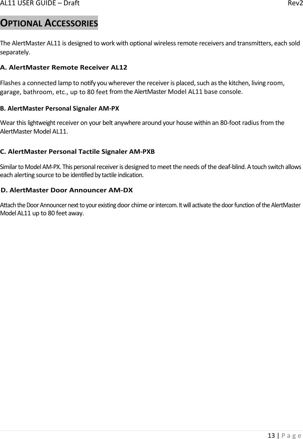 AL11USERGUIDE–DraftRev213|PageOPTIONALACCESSORIESTheAlertMasterAL11isdesignedtoworkwithoptionalwirelessremotereceiversandtransmitters,eachsoldseparately.A.AlertMasterRemoteReceiverAL12Flashesaconnectedlamptonotifyyouwhereverthereceiverisplaced,suchasthekitchen,livingroom,garage,bathroom,etc.,upto80feetfromtheAlertMasterModelAL11baseconsole.B.AlertMasterPersonalSignalerAM‐PXWearthislightweightreceiveronyourbeltanywherearoundyourhousewithinan80‐footradiusfromtheAlertMasterModelAL11.C.AlertMasterPersonalTactileSignalerAM‐PXBSimilartoModelAM‐PX.Thispersonalreceiverisdesignedtomeettheneedsofthedeaf‐blind.Atouchswitchallowseachalertingsourcetobeidentifiedbytactileindication.D.AlertMasterDoorAnnouncerAM‐DXAttachtheDoorAnnouncernexttoyourexistingdoorchimeorintercom.ItwillactivatethedoorfunctionoftheAlertMasterModelAL11upto80feetaway.