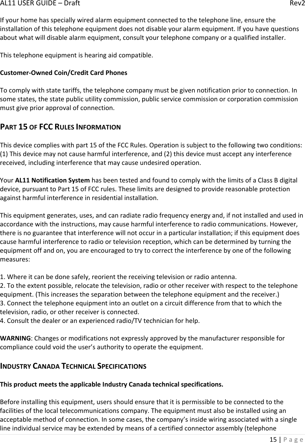 AL11USERGUIDE–DraftRev215|PageIfyourhomehasspeciallywiredalarmequipmentconnectedtothetelephoneline,ensuretheinstallationofthistelephoneequipmentdoesnotdisableyouralarmequipment.Ifyouhavequestionsaboutwhatwilldisablealarmequipment,consultyourtelephonecompanyoraqualifiedinstaller.Thistelephoneequipmentishearingaidcompatible.Customer‐OwnedCoin/CreditCardPhonesTocomplywithstatetariffs,thetelephonecompanymustbegivennotificationpriortoconnection.Insomestates,thestatepublicutilitycommission,publicservicecommissionorcorporationcommissionmustgivepriorapprovalofconnection.PART15OFFCCRULESINFORMATIONThisdevicecomplieswithpart15oftheFCCRules.Operationissubjecttothefollowingtwoconditions:(1)Thisdevicemaynotcauseharmfulinterference,and(2)thisdevicemustacceptanyinterferencereceived,includinginterferencethatmaycauseundesiredoperation.YourAL11NotificationSystemhasbeentestedandfoundtocomplywiththelimitsofaClassBdigitaldevice,pursuanttoPart15ofFCCrules.Theselimitsaredesignedtoprovidereasonableprotectionagainstharmfulinterferenceinresidentialinstallation.Thisequipmentgenerates,uses,andcanradiateradiofrequencyenergyand,ifnotinstalledandusedinaccordancewiththeinstructions,maycauseharmfulinterferencetoradiocommunications.However,thereisnoguaranteethatinterferencewillnotoccurinaparticularinstallation;ifthisequipmentdoescauseharmfulinterferencetoradioortelevisionreception,whichcanbedeterminedbyturningtheequipmentoffandon,youareencouragedtotrytocorrecttheinterferencebyoneofthefollowingmeasures:1.Whereitcanbedonesafely,reorientthereceivingtelevisionorradioantenna.2.Totheextentpossible,relocatethetelevision,radioorotherreceiverwithrespecttothetelephoneequipment.(Thisincreasestheseparationbetweenthetelephoneequipmentandthereceiver.)3.Connectthetelephoneequipmentintoanoutletonacircuitdifferencefromthattowhichthetelevision,radio,orotherreceiverisconnected.4.Consultthedealeroranexperiencedradio/TVtechnicianforhelp.WARNING:Changesormodificationsnotexpresslyapprovedbythemanufacturerresponsibleforcompliancecouldvoidtheuser’sauthoritytooperatetheequipment.INDUSTRYCANADATECHNICALSPECIFICATIONSThisproductmeetstheapplicableIndustryCanadatechnicalspecifications.Beforeinstallingthisequipment,usersshouldensurethatitispermissibletobeconnectedtothefacilitiesofthelocaltelecommunicationscompany.Theequipmentmustalsobeinstalledusinganacceptablemethodofconnection.Insomecases,thecompany’sinsidewiringassociatedwithasinglelineindividualservicemaybeextendedbymeansofacertifiedconnectorassembly(telephone