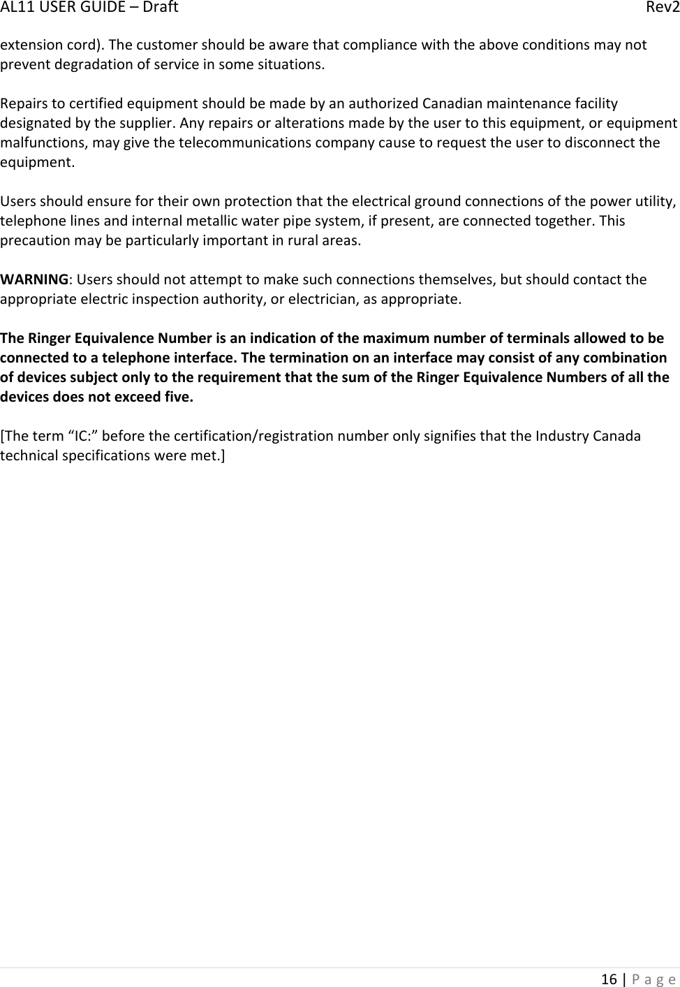 AL11USERGUIDE–DraftRev216|Pageextensioncord).Thecustomershouldbeawarethatcompliancewiththeaboveconditionsmaynotpreventdegradationofserviceinsomesituations.RepairstocertifiedequipmentshouldbemadebyanauthorizedCanadianmaintenancefacilitydesignatedbythesupplier.Anyrepairsoralterationsmadebytheusertothisequipment,orequipmentmalfunctions,maygivethetelecommunicationscompanycausetorequesttheusertodisconnecttheequipment.Usersshouldensurefortheirownprotectionthattheelectricalgroundconnectionsofthepowerutility,telephonelinesandinternalmetallicwaterpipesystem,ifpresent,areconnectedtogether.Thisprecautionmaybeparticularlyimportantinruralareas.WARNING:Usersshouldnotattempttomakesuchconnectionsthemselves,butshouldcontacttheappropriateelectricinspectionauthority,orelectrician,asappropriate.TheRingerEquivalenceNumberisanindicationofthemaximumnumberofterminalsallowedtobeconnectedtoatelephoneinterface.TheterminationonaninterfacemayconsistofanycombinationofdevicessubjectonlytotherequirementthatthesumoftheRingerEquivalenceNumbersofallthedevicesdoesnotexceedfive.[Theterm“IC:”beforethecertification/registrationnumberonlysignifiesthattheIndustryCanadatechnicalspecificationsweremet.]
