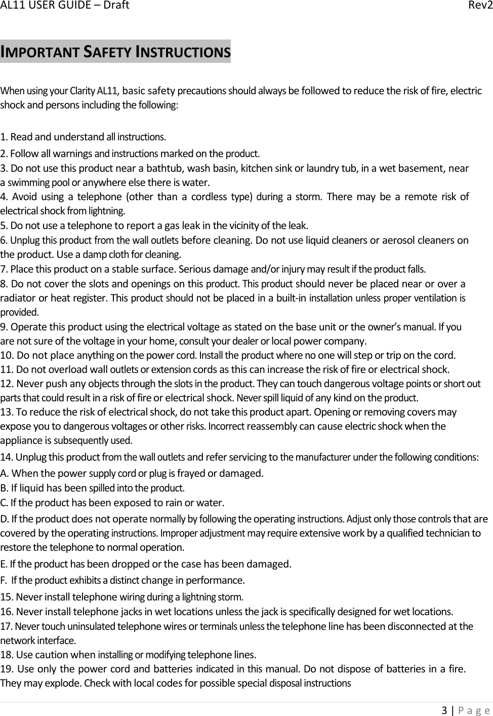 AL11USERGUIDE–DraftRev23|PageIMPORTANTSAFETYINSTRUCTIONSWhenusingyourClarityAL11,basicsafetyprecautionsshouldalwaysbefollowedtoreducetheriskoffire,electricshockandpersonsincludingthefollowing:1.Readandunderstandallinstructions.2.Followallwarningsandinstructionsmarkedontheproduct.3.Donotusethisproductnearabathtub,washbasin,kitchensinkorlaundrytub,inawetbasement,nearaswimmingpooloranywhereelsethereiswater.4.Avoidusingatelephone(otherthanacordlesstype)duringastorm.Theremaybearemoteriskofelectricalshockfromlightning.5.Donotuseatelephonetoreportagasleakinthevicinityoftheleak.6.Unplugthisproductfromthewalloutletsbeforecleaning.Donotuseliquidcleanersoraerosolcleanersontheproduct.Useadampclothforcleaning.7.Placethisproductonastablesurface.Seriousdamageand/orinjurymayresultiftheproductfalls.8.Donotcovertheslotsandopeningsonthisproduct.Thisproductshouldneverbeplacednearoroveraradiatororheatregister.Thisproductshouldnotbeplacedinabuilt‐ininstallationunlessproperventilationisprovided.9.Operatethisproductusingtheelectricalvoltageasstatedonthebaseunitortheowner’smanual.Ifyouarenotsureofthevoltageinyourhome,consultyourdealerorlocalpowercompany.10.Donotplaceanythingonthepowercord.Installtheproductwherenoonewillsteportriponthecord.11.Donotoverloadwalloutletsorextensioncordsasthiscanincreasetheriskoffireorelectricalshock.12.Neverpushanyobjectsthroughtheslotsintheproduct.Theycantouchdangerousvoltagepointsorshortoutpartsthatcouldresultinariskoffireorelectricalshock.Neverspillliquidofanykindontheproduct.13.Toreducetheriskofelectricalshock,donottakethisproductapart.Openingorremovingcoversmayexposeyoutodangerousvoltagesorotherrisks.Incorrectreassemblycancauseelectricshockwhentheapplianceissubsequentlyused.14.Unplugthisproductfromthewalloutletsandreferservicingtothemanufacturerunderthefollowingconditions:A.Whenthepowersupplycordorplugisfrayedordamaged.B.Ifliquidhasbeenspilledintotheproduct.C.Iftheproducthasbeenexposedtorainorwater.D.Iftheproductdoesnotoperatenormallybyfollowingtheoperatinginstructions.Adjustonlythosecontrolsthatarecoveredbytheoperatinginstructions.Improperadjustmentmayrequireextensiveworkbyaqualifiedtechniciantorestorethetelephonetonormaloperation.E.Iftheproducthasbeendroppedorthecasehasbeendamaged.F.Iftheproductexhibitsadistinctchangeinperformance.15.Neverinstalltelephonewiringduringalightningstorm.16.Neverinstalltelephonejacksinwetlocationsunlessthejackisspecificallydesignedforwetlocations.17.Nevertouchuninsulatedtelephonewiresorterminalsunlessthetelephonelinehasbeendisconnectedatthenetworkinterface.18.Usecautionwheninstallingormodifyingtelephonelines.19.Useonlythepowercordandbatteriesindicatedinthismanual.Donotdisposeofbatteriesinafire.Theymayexplode.Checkwithlocalcodesforpossiblespecialdisposalinstructions