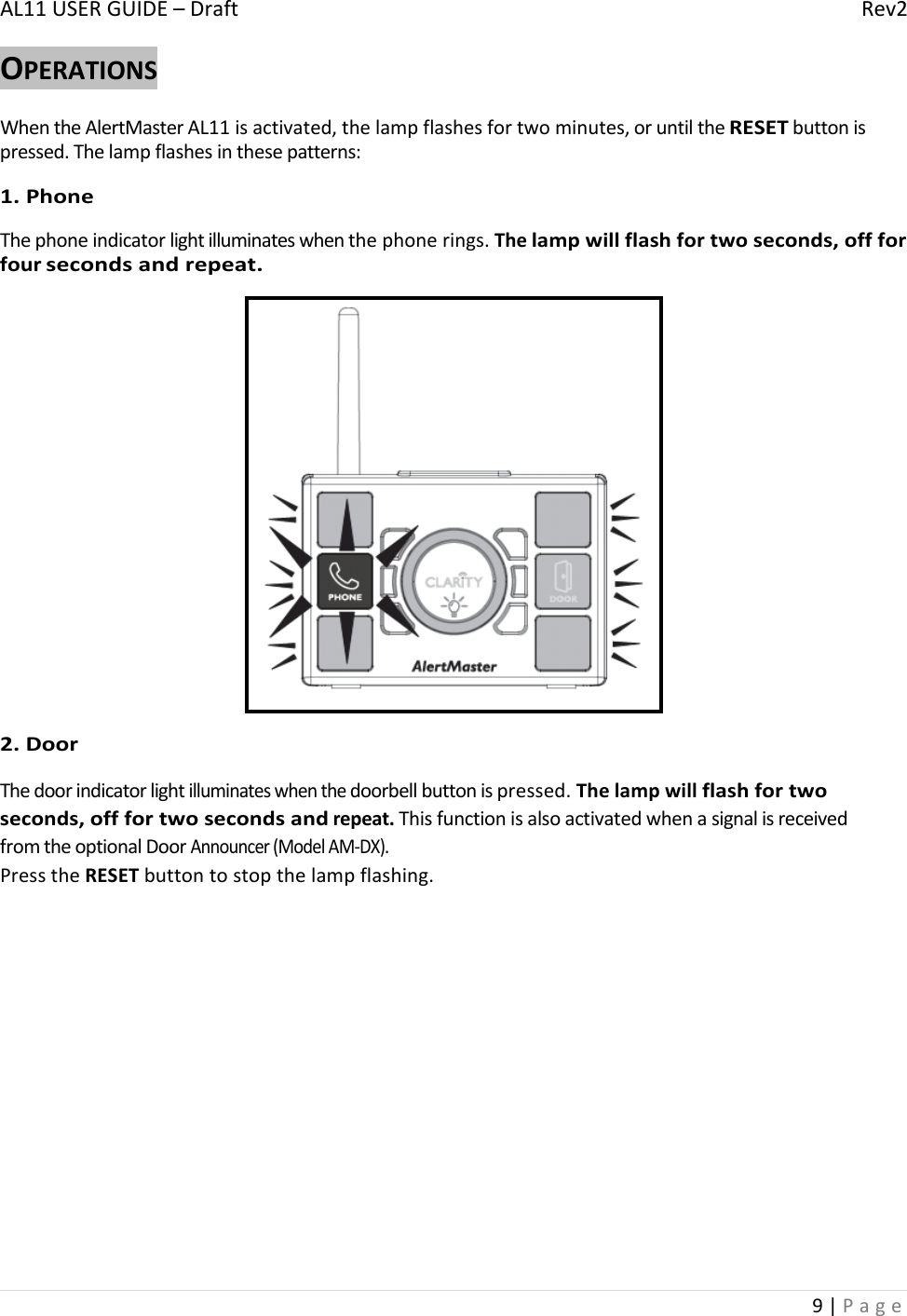 AL11USERGUIDE–DraftRev29|PageOPERATIONSWhentheAlertMasterAL11isactivated,thelampflashesfortwominutes,oruntiltheRESETbuttonispressed.Thelampflashesinthesepatterns:1.PhoneThephoneindicatorlightilluminateswhenthephonerings.Thelampwillflashfortwoseconds,offforfoursecondsandrepeat.2.DoorThedoorindicatorlightilluminateswhenthedoorbellbuttonispressed.Thelampwillflashfortwoseconds,offfortwosecondsandrepeat.ThisfunctionisalsoactivatedwhenasignalisreceivedfromtheoptionalDoorAnnouncer(ModelAM‐DX).PresstheRESETbuttontostopthelampflashing.