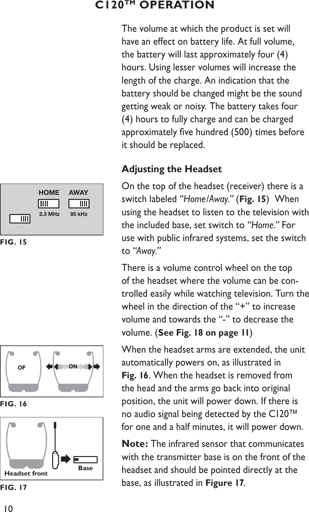 10The volume at which the product is set will have an effect on battery life. At full volume, the battery will last approximately four (4) hours. Using lesser volumes will increase the length of the charge. An indication that the battery should be changed might be the sound getting weak or noisy. The battery takes four (4) hours to fully charge and can be charged approximately ﬁve hundred (500) times before it should be replaced.Adjusting the HeadsetOn the top of the headset (receiver) there is a switch labeled “Home/Away.” (Fig. 15)  When using the headset to listen to the television with the included base, set switch to “Home.” For use with public infrared systems, set the switch to “Away.”There is a volume control wheel on the top of the headset where the volume can be con-trolled easily while watching television. Turn the wheel in the direction of the “+” to increase volume and towards the “-” to decrease the volume. (See Fig. 18 on page 11)When the headset arms are extended, the unit automatically powers on, as illustrated in Fig. 16. When the headset is removed from the head and the arms go back into original position, the unit will power down. If there is no audio signal being detected by the C120™ for one and a half minutes, it will power down.Note: The infrared sensor that communicates with the transmitter base is on the front of the headset and should be pointed directly at the base, as illustrated in Figure 17.C120TM OPERATION2.3 MHz 95 kHzAWAYHOMEFIG. 15OFF ONFIG. 16Headset frontBaseFIG. 17