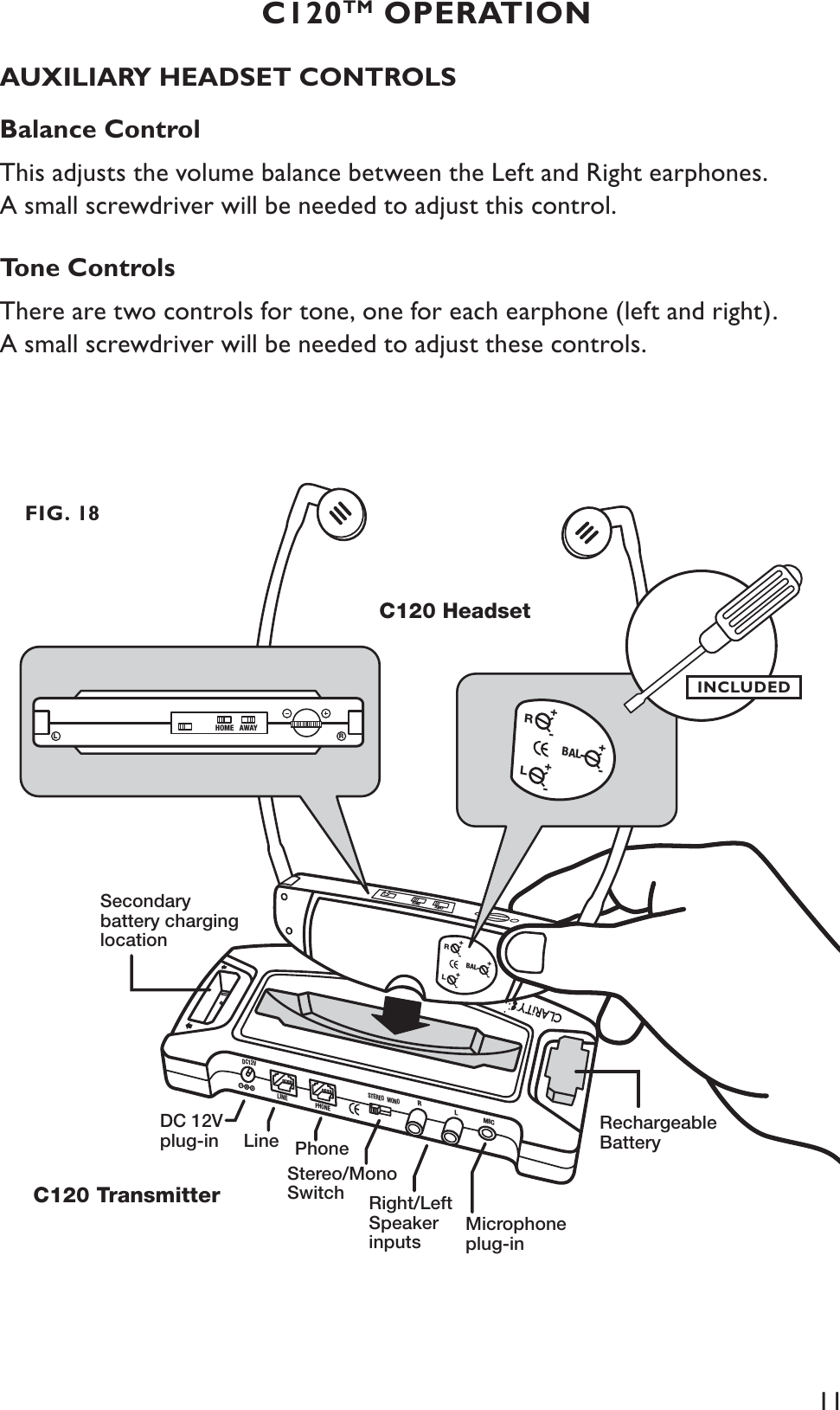 11AUXILIARY HEADSET CONTROLSBalance ControlThis adjusts the volume balance between the Left and Right earphones. A small screwdriver will be needed to adjust this control.Tone ControlsThere are two controls for tone, one for each earphone (left and right). A small screwdriver will be needed to adjust these controls.C120TM OPERATIONDC12VLINEPHONESTEREO MONORLMICRechargeableBatterySecondarybattery charginglocationC120 HeadsetC120 TransmitterDC 12V plug-in LineStereo/MonoSwitch Right/LeftSpeakerinputsMicrophoneplug-inPhone+-BALLR+-+-HOMEAWAYRHOME AWAYL+-BALLR+-+-FIG. 18INCLUDED