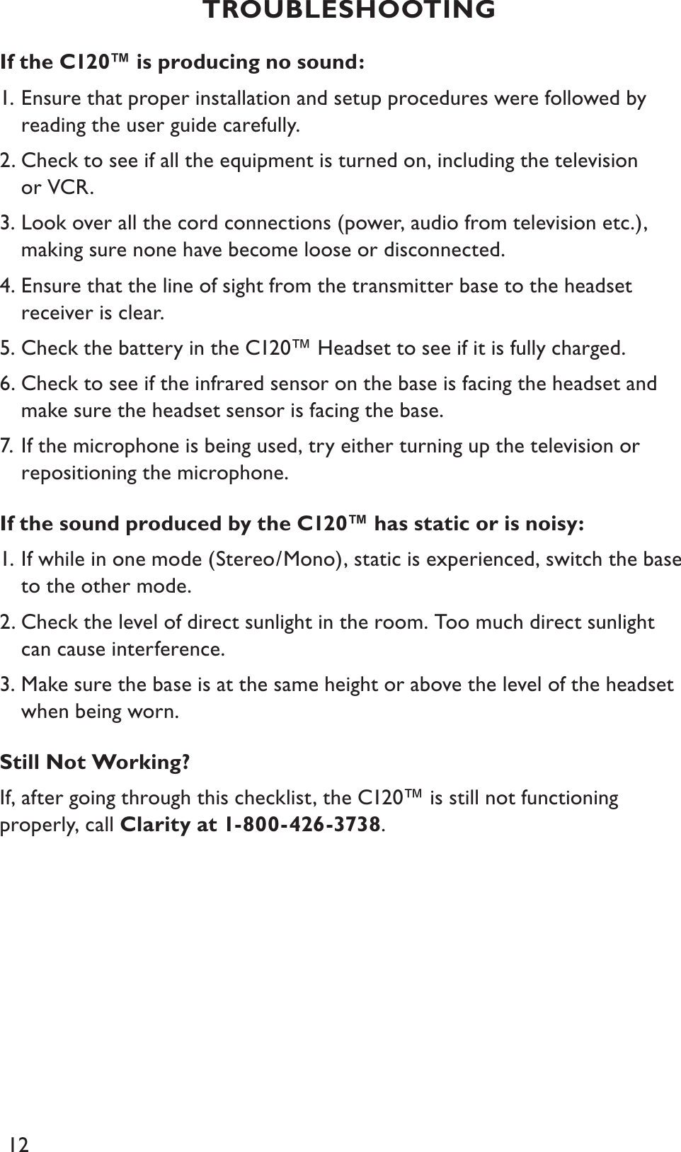 12If the C120™ is producing no sound:1. Ensure that proper installation and setup procedures were followed by reading the user guide carefully.2. Check to see if all the equipment is turned on, including the television or VCR.3. Look over all the cord connections (power, audio from television etc.), making sure none have become loose or disconnected.4. Ensure that the line of sight from the transmitter base to the headset receiver is clear.5. Check the battery in the C120™ Headset to see if it is fully charged.6. Check to see if the infrared sensor on the base is facing the headset and make sure the headset sensor is facing the base.7. If the microphone is being used, try either turning up the television or repositioning the microphone.If the sound produced by the C120™ has static or is noisy:1. If while in one mode (Stereo/Mono), static is experienced, switch the base to the other mode.2. Check the level of direct sunlight in the room. Too much direct sunlight can cause interference.3. Make sure the base is at the same height or above the level of the headset when being worn.Still Not Working?If, after going through this checklist, the C120™ is still not functioning properly, call Clarity at 1-800-426-3738.TROUBLESHOOTING 