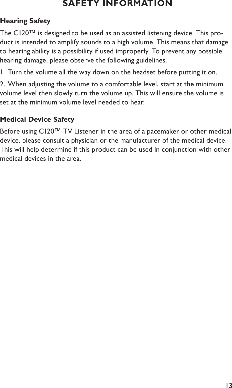 13Hearing Safety The C120™ is designed to be used as an assisted listening device. This pro-duct is intended to amplify sounds to a high volume. This means that damage to hearing ability is a possibility if used improperly. To prevent any possible hearing damage, please observe the following guidelines.1. Turn the volume all the way down on the headset before putting it on.2. When adjusting the volume to a comfortable level, start at the minimum    volume level then slowly turn the volume up. This will ensure the volume is set at the minimum volume level needed to hear.Medical Device Safety Before using C120™ TV Listener in the area of a pacemaker or other medical device, please consult a physician or the manufacturer of the medical device. This will help determine if this product can be used in conjunction with other medical devices in the area.SAFETY INFORMATION