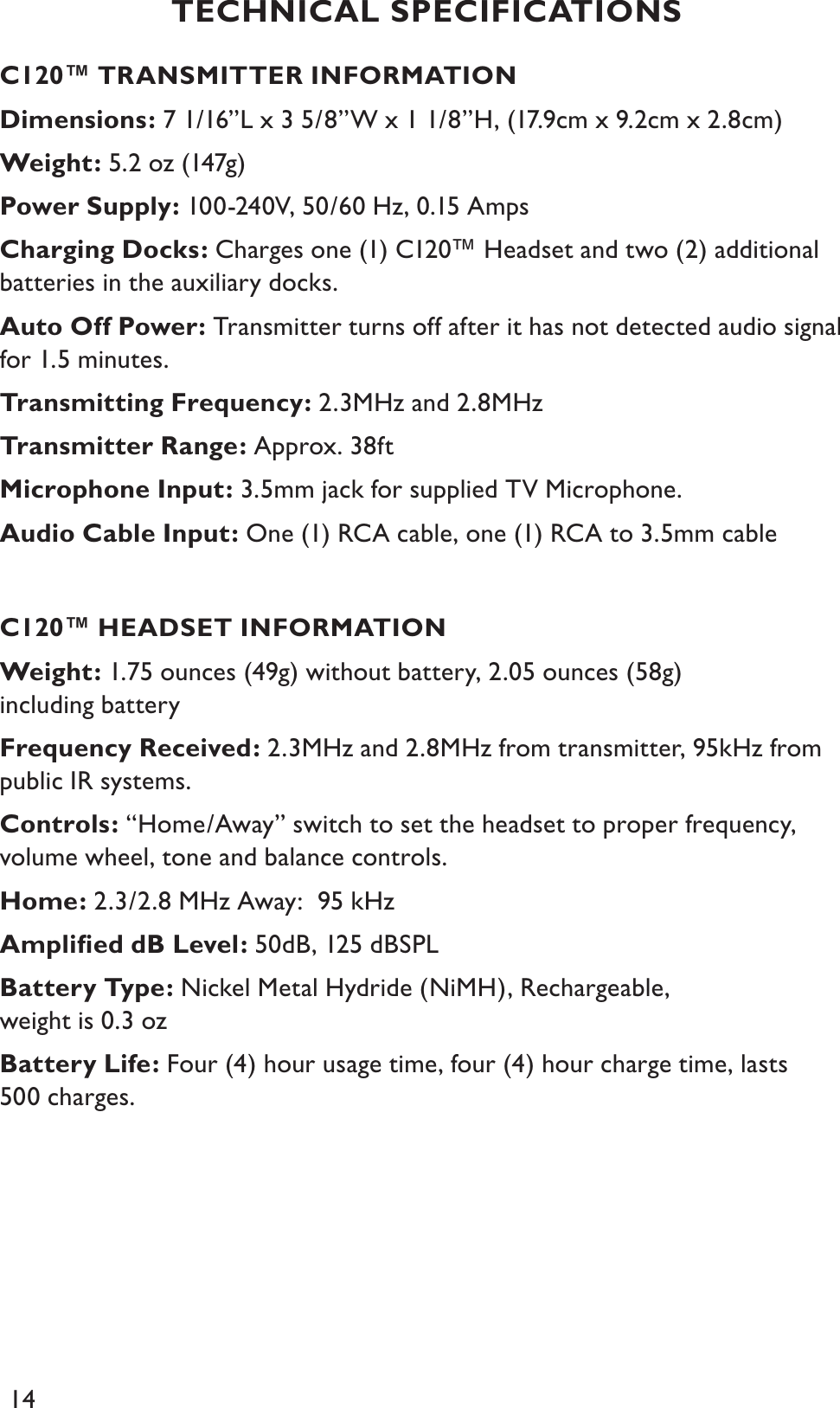 14C120™ TRANSMITTER INFORMATIONDimensions: 7 1/16”L x 3 5/8”W x 1 1/8”H, (17.9cm x 9.2cm x 2.8cm)Weight: 5.2 oz (147g)Power Supply: 100-240V, 50/60 Hz, 0.15 AmpsCharging Docks: Charges one (1) C120™ Headset and two (2) additional batteries in the auxiliary docks.Auto Off Power: Transmitter turns off after it has not detected audio signal for 1.5 minutes.Transmitting Frequency: 2.3MHz and 2.8MHzTransmitter Range: Approx. 38ftMicrophone Input: 3.5mm jack for supplied TV Microphone.Audio Cable Input: One (1) RCA cable, one (1) RCA to 3.5mm cableC120™ HEADSET INFORMATIONWeight: 1.75 ounces (49g) without battery, 2.05 ounces (58g) including batteryFrequency Received: 2.3MHz and 2.8MHz from transmitter, 95kHz from public IR systems.Controls: “Home/Away” switch to set the headset to proper frequency, volume wheel, tone and balance controls.Home: 2.3/2.8 MHz Away:  95 kHzAmpliﬁed dB Level: 50dB, 125 dBSPLBattery Type: Nickel Metal Hydride (NiMH), Rechargeable, weight is 0.3 ozBattery Life: Four (4) hour usage time, four (4) hour charge time, lasts 500 charges.TECHNICAL SPECIFICATIONS