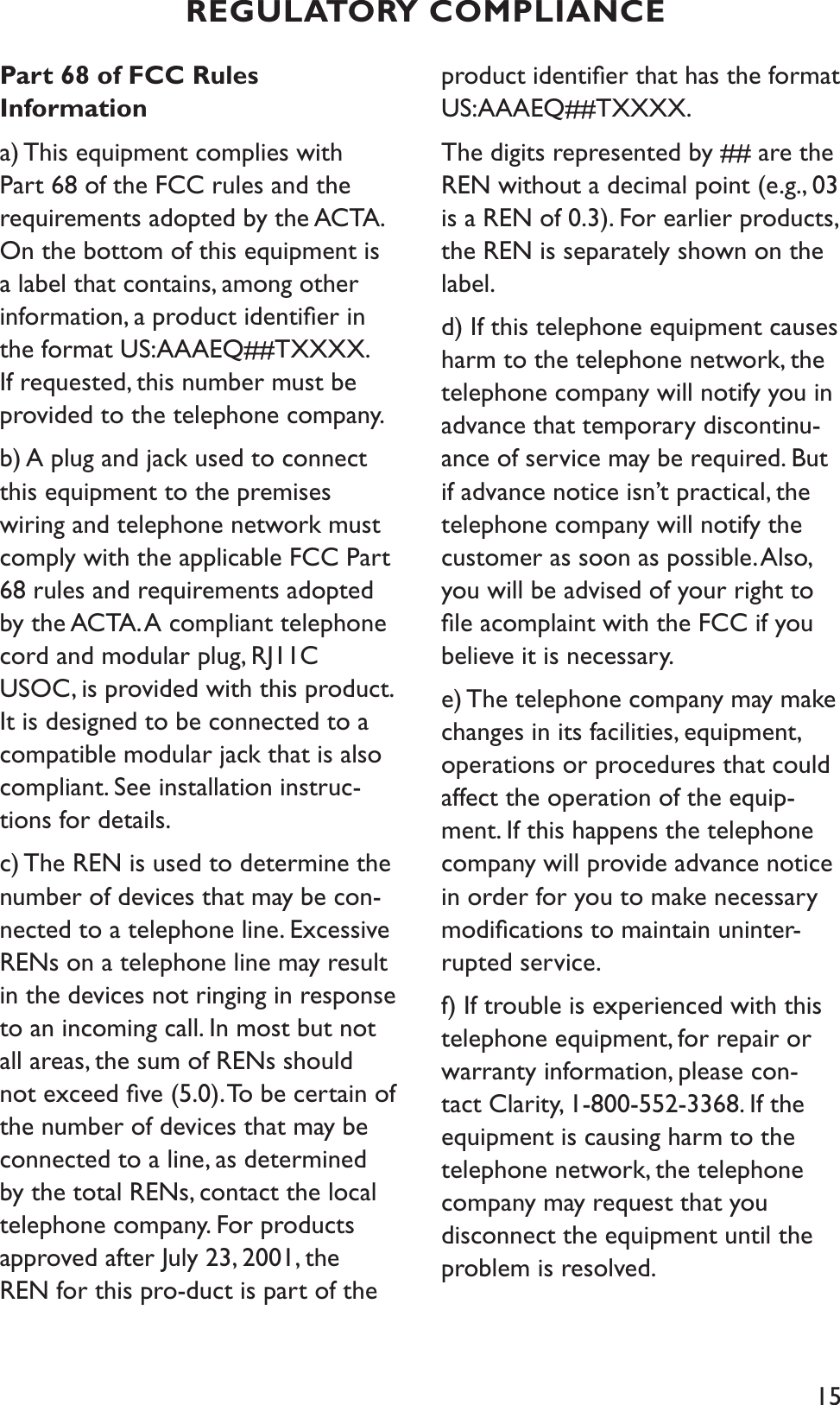 15Part 68 of FCC Rules Informationa) This equipment complies with Part 68 of the FCC rules and the requirements adopted by the ACTA. On the bottom of this equipment is a label that contains, among other information, a product identiﬁer in the format US:AAAEQ##TXXXX. If requested, this number must be provided to the telephone company.b) A plug and jack used to connect this equipment to the premises wiring and telephone network must comply with the applicable FCC Part 68 rules and requirements adopted by the ACTA. A compliant telephone cord and modular plug, RJ11C USOC, is provided with this product. It is designed to be connected to a compatible modular jack that is also compliant. See installation instruc-tions for details.c) The REN is used to determine the number of devices that may be con-nected to a telephone line. Excessive RENs on a telephone line may result in the devices not ringing in response to an incoming call. In most but not all areas, the sum of RENs should not exceed ﬁve (5.0). To be certain of the number of devices that may be connected to a line, as determined by the total RENs, contact the local telephone company. For products approved after July 23, 2001, the REN for this pro-duct is part of the product identiﬁer that has the format US:AAAEQ##TXXXX. The digits represented by ## are the REN without a decimal point (e.g., 03 is a REN of 0.3). For earlier products, the REN is separately shown on the label.d) If this telephone equipment causes harm to the telephone network, the telephone company will notify you in advance that temporary discontinu-ance of service may be required. But if advance notice isn’t practical, the  telephone company will notify the customer as soon as possible. Also, you will be advised of your right to ﬁle acomplaint with the FCC if you believe it is necessary.e) The telephone company may make changes in its facilities, equipment, operations or procedures that could affect the operation of the equip-ment. If this happens the telephone company will provide advance notice in order for you to make necessary modiﬁcations to maintain uninter-rupted service.f) If trouble is experienced with this telephone equipment, for repair or warranty information, please con-tact Clarity, 1-800-552-3368. If the equipment is causing harm to the telephone network, the telephone company may request that you disconnect the equipment until the problem is resolved.REGULATORY COMPLIANCE