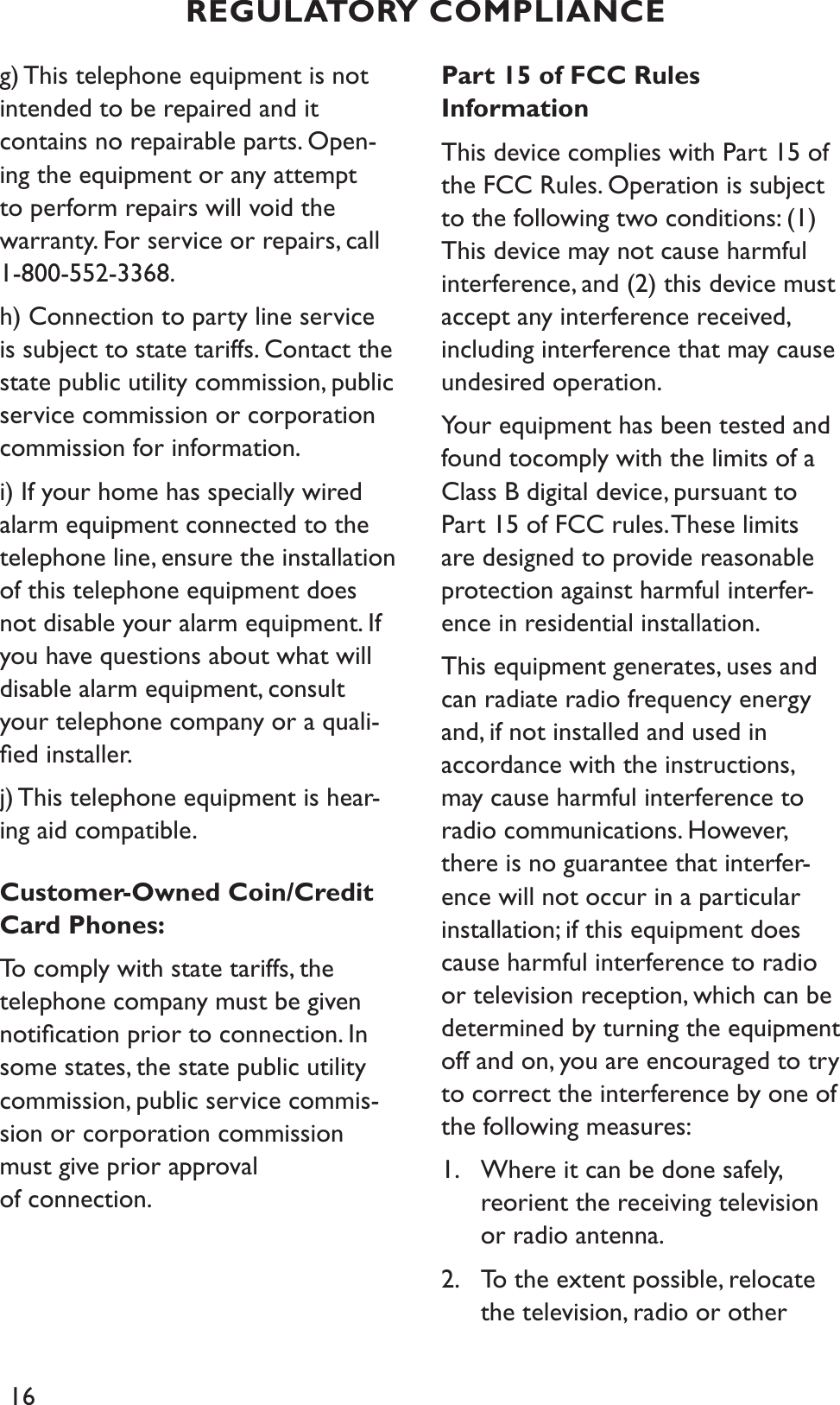 16g) This telephone equipment is not intended to be repaired and it contains no repairable parts. Open-ing the equipment or any attempt to perform repairs will void the warranty. For service or repairs, call 1-800-552-3368.h) Connection to party line service is subject to state tariffs. Contact the state public utility commission, public service commission or corporation commission for information.i) If your home has specially wired alarm equipment connected to the telephone line, ensure the installation of this telephone equipment does not disable your alarm equipment. If you have questions about what will disable alarm equipment, consult your telephone company or a quali-ﬁed installer.j) This telephone equipment is hear-ing aid compatible.Customer-Owned Coin/Credit Card Phones:To comply with state tariffs, the telephone company must be given notiﬁcation prior to connection. In some states, the state public utility commission, public service commis-sion or corporation commission must give prior approval of connection.Part 15 of FCC Rules InformationThis device complies with Part 15 of the FCC Rules. Operation is subject to the following two conditions: (1) This device may not cause harmful interference, and (2) this device must accept any interference received, including interference that may cause undesired operation.Your equipment has been tested and found tocomply with the limits of a Class B digital device, pursuant to Part 15 of FCC rules. These limits are designed to provide reasonable protection against harmful interfer-ence in residential installation.This equipment generates, uses and can radiate radio frequency energy and, if not installed and used in accordance with the instructions, may cause harmful interference to radio communications. However, there is no guarantee that interfer-ence will not occur in a particular installation; if this equipment does cause harmful interference to radio or television reception, which can be determined by turning the equipment off and on, you are encouraged to try to correct the interference by one of the following measures:1. Where it can be done safely,    reorient the receiving television or radio antenna.2. To the extent possible, relocate the television, radio or other    REGULATORY COMPLIANCE