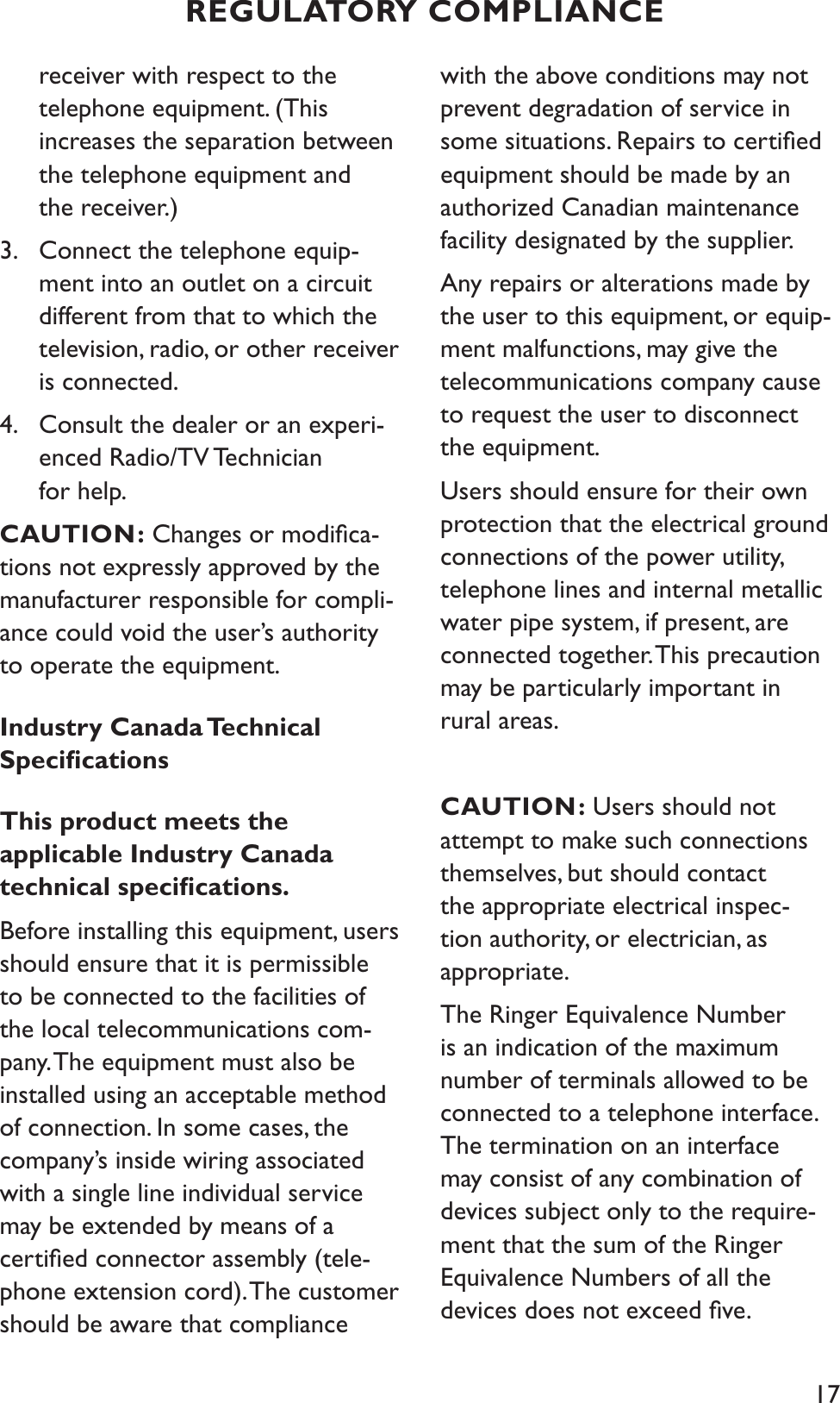 17receiver with respect to the telephone equipment. (This increases the separation between the telephone equipment and the receiver.)3. Connect the telephone equip-   ment into an outlet on a circuit different from that to which the television, radio, or other receiver is connected.4. Consult the dealer or an experi-enced Radio/TV Technician for help.   CAUTION: Changes or modiﬁca-tions not expressly approved by the manufacturer responsible for compli-ance could void the user’s authority to operate the equipment.Industry Canada Technical SpeciﬁcationsThis product meets the applicable Industry Canada technical speciﬁcations.Before installing this equipment, users should ensure that it is permissible to be connected to the facilities of the local telecommunications com-pany. The equipment must also be installed using an acceptable method of connection. In some cases, the company’s inside wiring associated with a single line individual service may be extended by means of a certiﬁed connector assembly (tele-phone extension cord). The customer should be aware that compliance with the above conditions may not prevent degradation of service in some situations. Repairs to certiﬁed equipment should be made by an authorized Canadian maintenance facility designated by the supplier. Any repairs or alterations made by the user to this equipment, or equip-ment malfunctions, may give the telecommunications company cause to request the user to disconnect the equipment.Users should ensure for their own protection that the electrical ground connections of the power utility, telephone lines and internal metallic water pipe system, if present, are connected together. This precaution may be particularly important in rural areas.CAUTION: Users should not attempt to make such connections themselves, but should contact the appropriate electrical inspec-tion authority, or electrician, as appropriate.The Ringer Equivalence Number is an indication of the maximum number of terminals allowed to be connected to a telephone interface. The termination on an interface may consist of any combination of devices subject only to the require-ment that the sum of the Ringer Equivalence Numbers of all the devices does not exceed ﬁve.REGULATORY COMPLIANCE