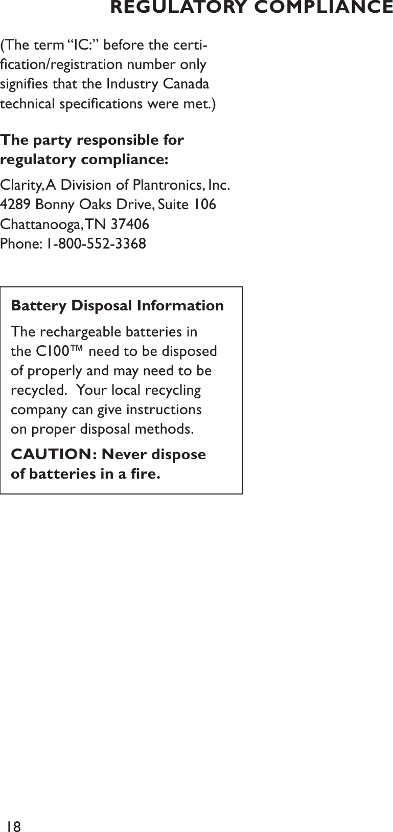 18(The term “IC:” before the certi-ﬁcation/registration number only signiﬁes that the Industry Canada technical speciﬁcations were met.)The party responsible for regulatory compliance:Clarity, A Division of Plantronics, Inc.4289 Bonny Oaks Drive, Suite 106  Chattanooga, TN  37406Phone: 1-800-552-3368Battery Disposal InformationThe rechargeable batteries in the C100™ need to be disposed of properly and may need to be recycled.  Your local recycling company can give instructions on proper disposal methods.CAUTION: Never dispose of batteries in a ﬁre.REGULATORY COMPLIANCE