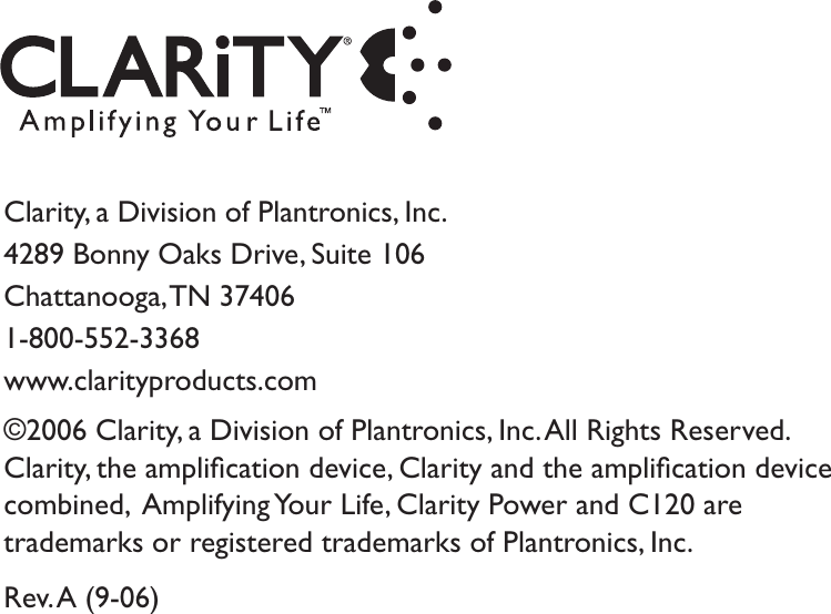 Clarity, a Division of Plantronics, Inc.4289 Bonny Oaks Drive, Suite 106Chattanooga, TN  374061-800-552-3368www.clarityproducts.com©2006 Clarity, a Division of Plantronics, Inc. All Rights Reserved.Clarity, the ampliﬁcation device, Clarity and the ampliﬁcation devicecombined,  Amplifying Your Life, Clarity Power and C120 aretrademarks or registered trademarks of Plantronics, Inc.Rev. A (9-06)