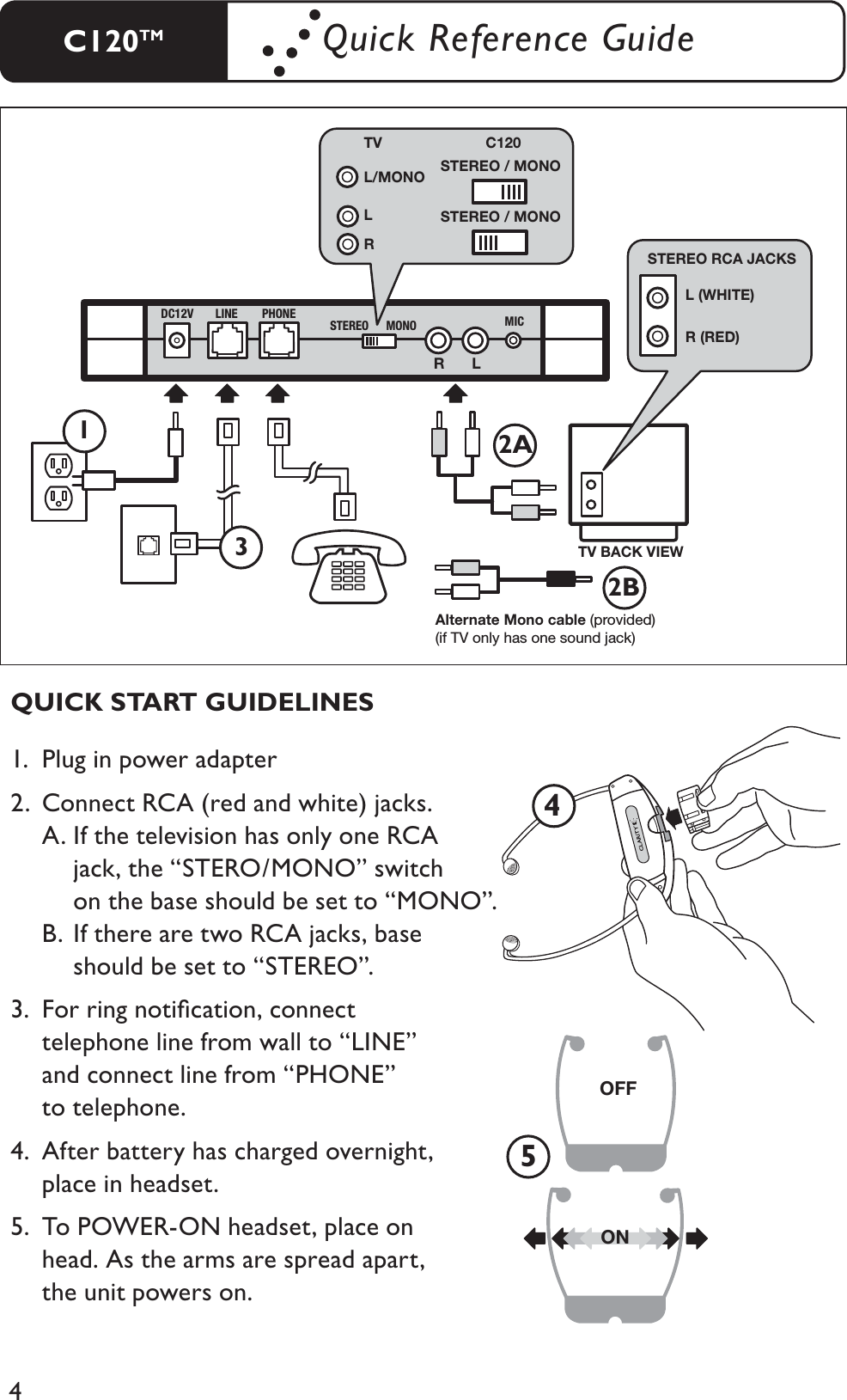4LR L (WHITE) R (RED) STEREO RCA JACKS TV BACK VIEWAlternate Mono cable (provided) (if TV only has one sound jack) STEREO / MONO STEREO / MONO L/MONO TV  C120 L RDC12V LINE PHONESTEREO MONO MIC1.  Plug in power adapter2.  Connect RCA (red and white) jacks.A. If the television has only one RCA        jack, the “STERO/MONO” switch    on the base should be set to “MONO”. B. If there are two RCA jacks, base        should be set to “STEREO”.3.  For ring notiﬁcation, connect telephone line from wall to “LINE”and connect line from “PHONE” to telephone.4.  After battery has charged overnight,    place in headset.5.  To POWER-ON headset, place on    head. As the arms are spread apart,    the unit powers on.QUICK START GUIDELINESOFFON452A2B31C120TM Quick Reference Guide