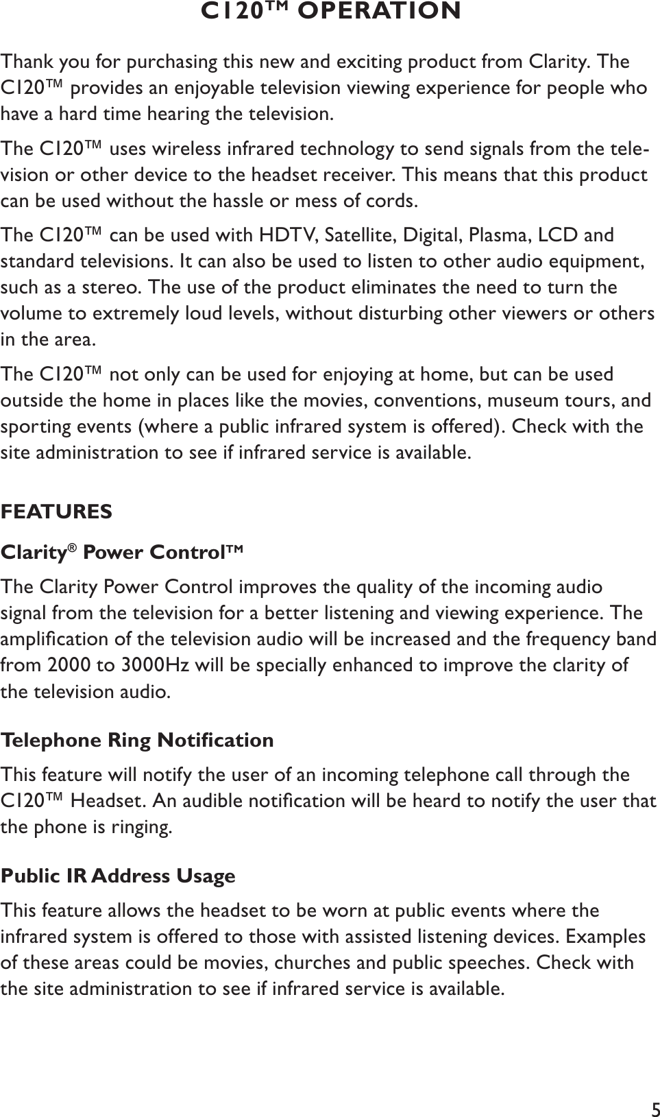 5C120TM OPERATIONThank you for purchasing this new and exciting product from Clarity. The C120™ provides an enjoyable television viewing experience for people who have a hard time hearing the television. The C120™ uses wireless infrared technology to send signals from the tele-vision or other device to the headset receiver. This means that this product can be used without the hassle or mess of cords.  The C120™ can be used with HDTV, Satellite, Digital, Plasma, LCD and standard televisions. It can also be used to listen to other audio equipment, such as a stereo. The use of the product eliminates the need to turn the volume to extremely loud levels, without disturbing other viewers or others in the area.The C120™ not only can be used for enjoying at home, but can be used outside the home in places like the movies, conventions, museum tours, and sporting events (where a public infrared system is offered). Check with the site administration to see if infrared service is available.FEATURESClarity® Power ControlTMThe Clarity Power Control improves the quality of the incoming audio signal from the television for a better listening and viewing experience. The ampliﬁcation of the television audio will be increased and the frequency band from 2000 to 3000Hz will be specially enhanced to improve the clarity of the television audio.Telephone Ring NotiﬁcationThis feature will notify the user of an incoming telephone call through the C120™ Headset. An audible notiﬁcation will be heard to notify the user that the phone is ringing.Public IR Address UsageThis feature allows the headset to be worn at public events where the infrared system is offered to those with assisted listening devices. Examples of these areas could be movies, churches and public speeches. Check with the site administration to see if infrared service is available.