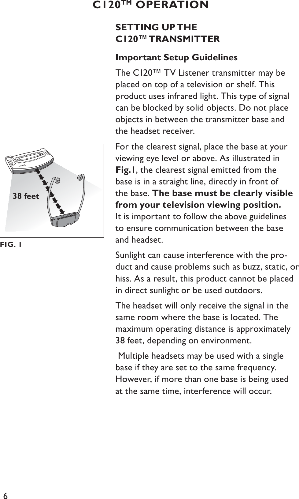 6SETTING UP THEC120™ TRANSMITTERImportant Setup GuidelinesThe C120™ TV Listener transmitter may be placed on top of a television or shelf. This product uses infrared light. This type of signal can be blocked by solid objects. Do not place objects in between the transmitter base and the headset receiver.For the clearest signal, place the base at your viewing eye level or above. As illustrated in Fig.1, the clearest signal emitted from the base is in a straight line, directly in front of the base. The base must be clearly visible from your television viewing position.It is important to follow the above guidelines to ensure communication between the base and headset.Sunlight can cause interference with the pro-duct and cause problems such as buzz, static, or hiss. As a result, this product cannot be placed in direct sunlight or be used outdoors.The headset will only receive the signal in the same room where the base is located. The maximum operating distance is approximately 38 feet, depending on environment. Multiple headsets may be used with a single base if they are set to the same frequency. However, if more than one base is being used at the same time, interference will occur.C120TM OPERATIONFIG. 138 feet