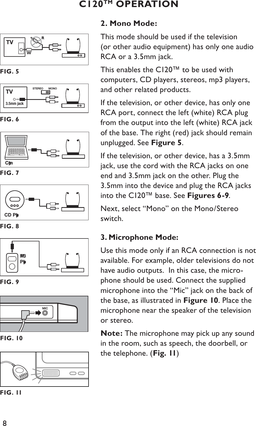 8C120TM OPERATION2. Mono Mode:This mode should be used if the television (or other audio equipment) has only one audio RCA or a 3.5mm jack. This enables the C120™ to be used with computers, CD players, stereos, mp3 players, and other related products.If the television, or other device, has only one RCA port, connect the left (white) RCA plug from the output into the left (white) RCA jack of the base. The right (red) jack should remain unplugged. See Figure 5.If the television, or other device, has a 3.5mm jack, use the cord with the RCA jacks on one end and 3.5mm jack on the other. Plug the 3.5mm into the device and plug the RCA jacks into the C120™ base. See Figures 6-9.Next, select “Mono” on the Mono/Stereo switch.3. Microphone Mode:Use this mode only if an RCA connection is not available. For example, older televisions do not have audio outputs.  In this case, the micro-phone should be used. Connect the supplied microphone into the “Mic” jack on the back of the base, as illustrated in Figure 10. Place the microphone near the speaker of the television or stereo. Note: The microphone may pick up any sound in the room, such as speech, the doorbell, or the telephone. (Fig. 11)MICFIG. 10CD PlayerFIG. 8MP3PlayerFIG. 9FIG. 5TVRWFIG. 6STEREO MONO3.5mm jackTVFIG. 7ComputerFIG. 11