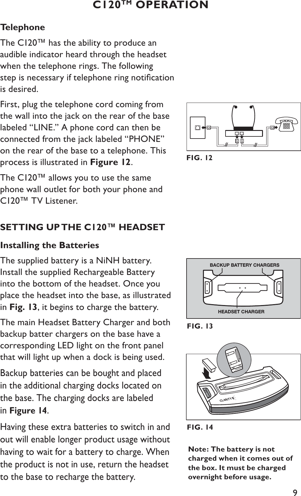 9Telephone The C120™ has the ability to produce an audible indicator heard through the headset when the telephone rings. The following step is necessary if telephone ring notiﬁcation is desired. First, plug the telephone cord coming from the wall into the jack on the rear of the base labeled “LINE.” A phone cord can then be connected from the jack labeled “PHONE” on the rear of the base to a telephone. This process is illustrated in Figure 12.The C120™ allows you to use the same phone wall outlet for both your phone and C120™ TV Listener.SETTING UP THE C120™ HEADSETInstalling the BatteriesThe supplied battery is a NiNH battery. Install the supplied Rechargeable Battery into the bottom of the headset. Once you place the headset into the base, as illustrated in Fig. 13, it begins to charge the battery.The main Headset Battery Charger and both backup batter chargers on the base have a corresponding LED light on the front panel that will light up when a dock is being used.Backup batteries can be bought and placed in the additional charging docks located on the base. The charging docks are labeled in Figure 14.Having these extra batteries to switch in and out will enable longer product usage without having to wait for a battery to charge. When the product is not in use, return the headset to the base to recharge the battery.C120TM OPERATIONFIG. 12FIG. 14Note: The battery is not charged when it comes out of the box. It must be charged overnight before usage.HEADSET CHARGERBACKUP BATTERY CHARGERSFIG. 13