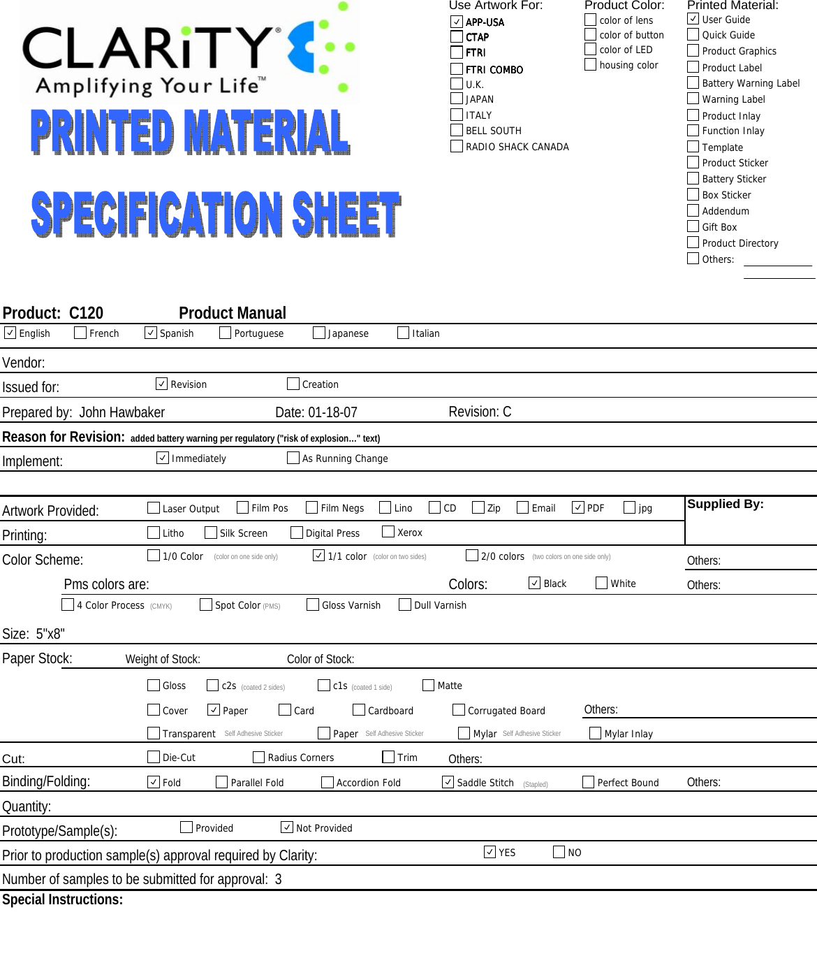 Use Artwork For: Product Color: Printed Material:Issued for:Revision: C                 Implement:Artwork Provided:Printing:Color Scheme: Others:  Others:  Paper Stock: Color of Stock:  Cut:Binding/Folding: Others:Prototype/Sample(s):Prior to production sample(s) approval required by Clarity:Special Instructions:  Weight of Stock:  Others:Others:  Size:  5&quot;x8&quot;Prepared by:  John HawbakerQuantity:  Number of samples to be submitted for approval:  3Colors:Product:  C120                   Product ManualVendor: Reason for Revision:  added battery warning per regulatory (&quot;risk of explosion…&quot; text)Supplied By:  Pms colors are:  Date: 01-18-07APP-USACTAPFTRIFTRI COMBOcolor of lenscolor of buttoncolor of LEDhousing colorAPP-USACTAPFTRIFTRI COMBOAPP-USA User GuideQuick GuideProduct GraphicsProduct LabelBattery Warning LabelWarning LabelProduct InlayFunction InlayTemplateProduct StickerBattery StickerBox StickerAddendumGift BoxProduct DirectoryOthers:CTAPFTRIFTRI COMBOAPP-USAU.K.FTRIFTRI COMBOITALYJAPANCTAPAPP-USARADIO SHACK CANADABELL SOUTHEnglish French Spanish Portuguese Japanese ItalianRevision CreationImmediately As Running ChangeLaser Output Film Pos Film Negs Lino CD Zip Email PDFjpgLitho Silk Screen Digital Press Xerox1/0 Color (color on one side only) 1/1 color (color on two sides) 2/0 colors (two colors on one side only)Black White4 Color Process (CMYK) Spot Color (PMS) Gloss Varnish Dull VarnishGloss c2s (coated 2 sides) c1s (coated 1 side) MatteCover Paper Card Cardboard Corrugated BoardTransparent Self Adhesive Sticker Paper Self Adhesive Sticker Mylar Self Adhesive Sticker Mylar InlayDie-Cut Radius CornersTrimFold Parallel Fold Accordion Fold Saddle Stitch (Stapled) Perfect BoundProvided Not ProvidedYES NO