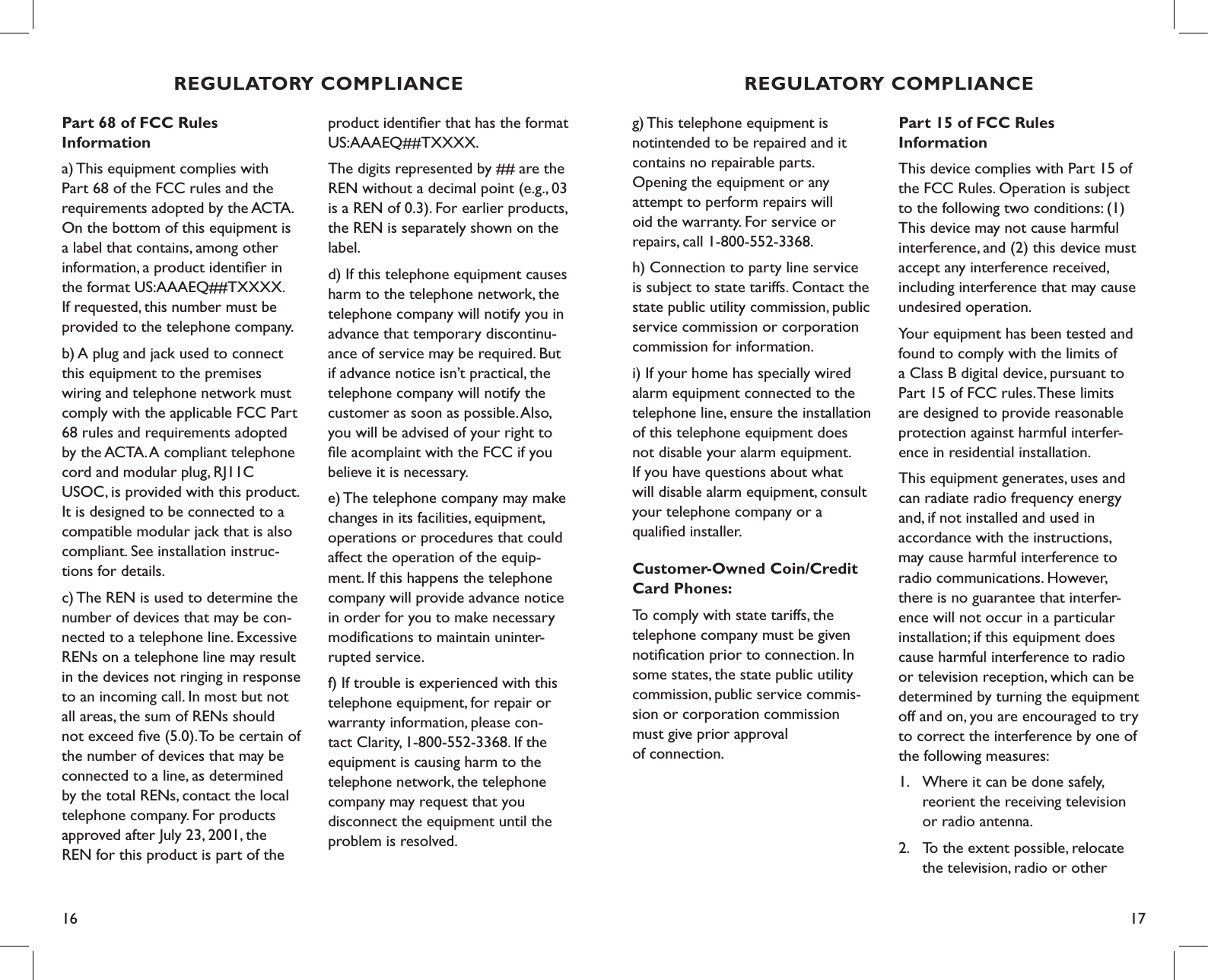 16 17g) This telephone equipment is  notintended to be repaired and it  contains no repairable parts.  Opening the equipment or any  attempt to perform repairs will  oid the warranty. For service or repairs, call 1-800-552-3368.h) Connection to party line service is subject to state tariffs. Contact the state public utility commission, public service commission or corporation commission for information.i) If your home has specially wired alarm equipment connected to the telephone line, ensure the installation of this telephone equipment does not disable your alarm equipment.  If you have questions about what will disable alarm equipment, consult your telephone company or a  qualiﬁed installer.Customer-Owned Coin/Credit Card Phones:To comply with state tariffs, the telephone company must be given notiﬁcation prior to connection. In some states, the state public utility commission, public service commis-sion or corporation commission must give prior approval  of connection.Part 15 of FCC Rules  InformationThis device complies with Part 15 of the FCC Rules. Operation is subject to the following two conditions: (1) This device may not cause harmful interference, and (2) this device must accept any interference received, including interference that may cause undesired operation.Your equipment has been tested and found to comply with the limits of a Class B digital device, pursuant to Part 15 of FCC rules. These limits are designed to provide reasonable protection against harmful interfer-ence in residential installation.This equipment generates, uses and can radiate radio frequency energy and, if not installed and used in  accordance with the instructions,  may cause harmful interference to  radio communications. However, there is no guarantee that interfer-ence will not occur in a particular installation; if this equipment does cause harmful interference to radio or television reception, which can be determined by turning the equipment  off and on, you are encouraged to try  to correct the interference by one of  the following measures:1.  Where it can be done safely,      reorient the receiving television    or radio antenna.2.  To the extent possible, relocate    the television, radio or other    REGULATORY COMPLIANCEPart 68 of FCC Rules  Informationa) This equipment complies with Part 68 of the FCC rules and the requirements adopted by the ACTA. On the bottom of this equipment is a label that contains, among other information, a product identiﬁer in the format US:AAAEQ##TXXXX. If requested, this number must be provided to the telephone company.b) A plug and jack used to connect this equipment to the premises wiring and telephone network must comply with the applicable FCC Part 68 rules and requirements adopted by the ACTA. A compliant telephone cord and modular plug, RJ11C USOC, is provided with this product. It is designed to be connected to a compatible modular jack that is also compliant. See installation instruc-tions for details.c) The REN is used to determine the number of devices that may be con-nected to a telephone line. Excessive RENs on a telephone line may result in the devices not ringing in response to an incoming call. In most but not all areas, the sum of RENs should not exceed ﬁve (5.0). To be certain of the number of devices that may be connected to a line, as determined  by the total RENs, contact the local telephone company. For products approved after July 23, 2001, the REN for this product is part of the product identiﬁer that has the format US:AAAEQ##TXXXX. The digits represented by ## are the REN without a decimal point (e.g., 03 is a REN of 0.3). For earlier products, the REN is separately shown on the label.d) If this telephone equipment causes harm to the telephone network, the telephone company will notify you in  advance that temporary discontinu-ance of service may be required. But if advance notice isn’t practical, the  telephone company will notify the customer as soon as possible. Also, you will be advised of your right to ﬁle acomplaint with the FCC if you believe it is necessary.e) The telephone company may make changes in its facilities, equipment, operations or procedures that could affect the operation of the equip-ment. If this happens the telephone company will provide advance notice in order for you to make necessary modiﬁcations to maintain uninter-rupted service.f) If trouble is experienced with this telephone equipment, for repair or  warranty information, please con-tact Clarity, 1-800-552-3368. If the equipment is causing harm to the telephone network, the telephone company may request that you disconnect the equipment until the problem is resolved.REGULATORY COMPLIANCE
