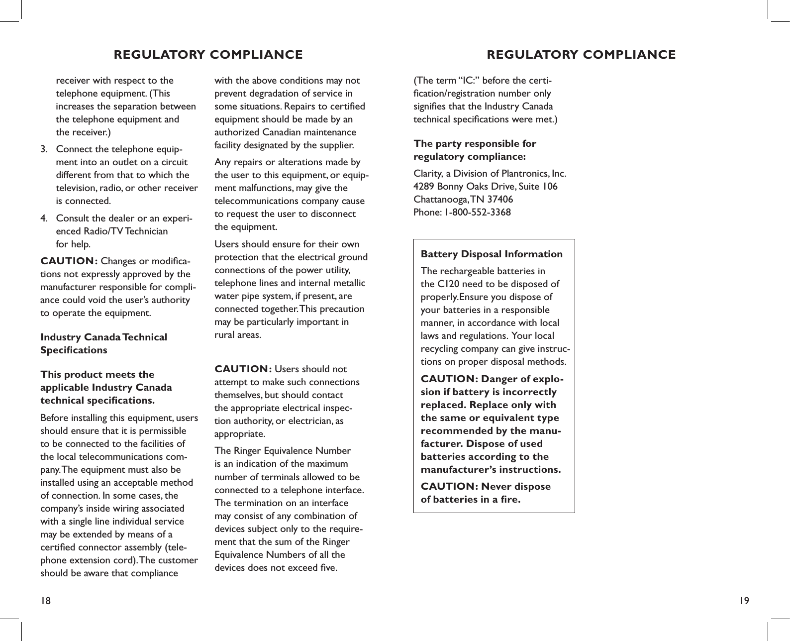 18 19REGULATORY COMPLIANCE  receiver with respect to the    telephone equipment. (This    increases the separation between    the telephone equipment and    the receiver.)3.  Connect the telephone equip-     ment into an outlet on a circuit    different from that to which the    television, radio, or other receiver    is connected.4.  Consult the dealer or an experi-   enced Radio/TV Technician    for help.   CAUTION: Changes or modiﬁca-tions not expressly approved by the manufacturer responsible for compli-ance could void the user’s authority  to operate the equipment.Industry Canada Technical  SpeciﬁcationsThis product meets the  applicable Industry Canada  technical speciﬁcations.Before installing this equipment, users should ensure that it is permissible  to be connected to the facilities of  the local telecommunications com-pany. The equipment must also be installed using an acceptable method of connection. In some cases, the  company’s inside wiring associated with a single line individual service may be extended by means of a certiﬁed connector assembly (tele-phone extension cord). The customer should be aware that compliance with the above conditions may not prevent degradation of service in some situations. Repairs to certiﬁed equipment should be made by an authorized Canadian maintenance facility designated by the supplier. Any repairs or alterations made by the user to this equipment, or equip-ment malfunctions, may give the telecommunications company cause to request the user to disconnect  the equipment.Users should ensure for their own protection that the electrical ground connections of the power utility, telephone lines and internal metallic water pipe system, if present, are connected together. This precaution may be particularly important in  rural areas.CAUTION: Users should not  attempt to make such connections themselves, but should contact  the appropriate electrical inspec-tion authority, or electrician, as appropriate.The Ringer Equivalence Number is an indication of the maximum number of terminals allowed to be connected to a telephone interface. The termination on an interface may consist of any combination of devices subject only to the require-ment that the sum of the Ringer Equivalence Numbers of all the devices does not exceed ﬁve.REGULATORY COMPLIANCE(The term “IC:” before the certi-ﬁcation/registration number only signiﬁes that the Industry Canada technical speciﬁcations were met.)The party responsible for  regulatory compliance:Clarity, a Division of Plantronics, Inc. 4289 Bonny Oaks Drive, Suite 106   Chattanooga, TN 37406 Phone: 1-800-552-3368Battery Disposal InformationThe rechargeable batteries in  the C120 need to be disposed of properly.Ensure you dispose of your batteries in a responsible manner, in accordance with local laws and regulations. Your local recycling company can give instruc-tions on proper disposal methods.CAUTION: Danger of explo-sion if battery is incorrectly replaced. Replace only with the same or equivalent type recommended by the manu-facturer. Dispose of used batteries according to the manufacturer’s instructions.CAUTION: Never dispose  of batteries in a ﬁre.