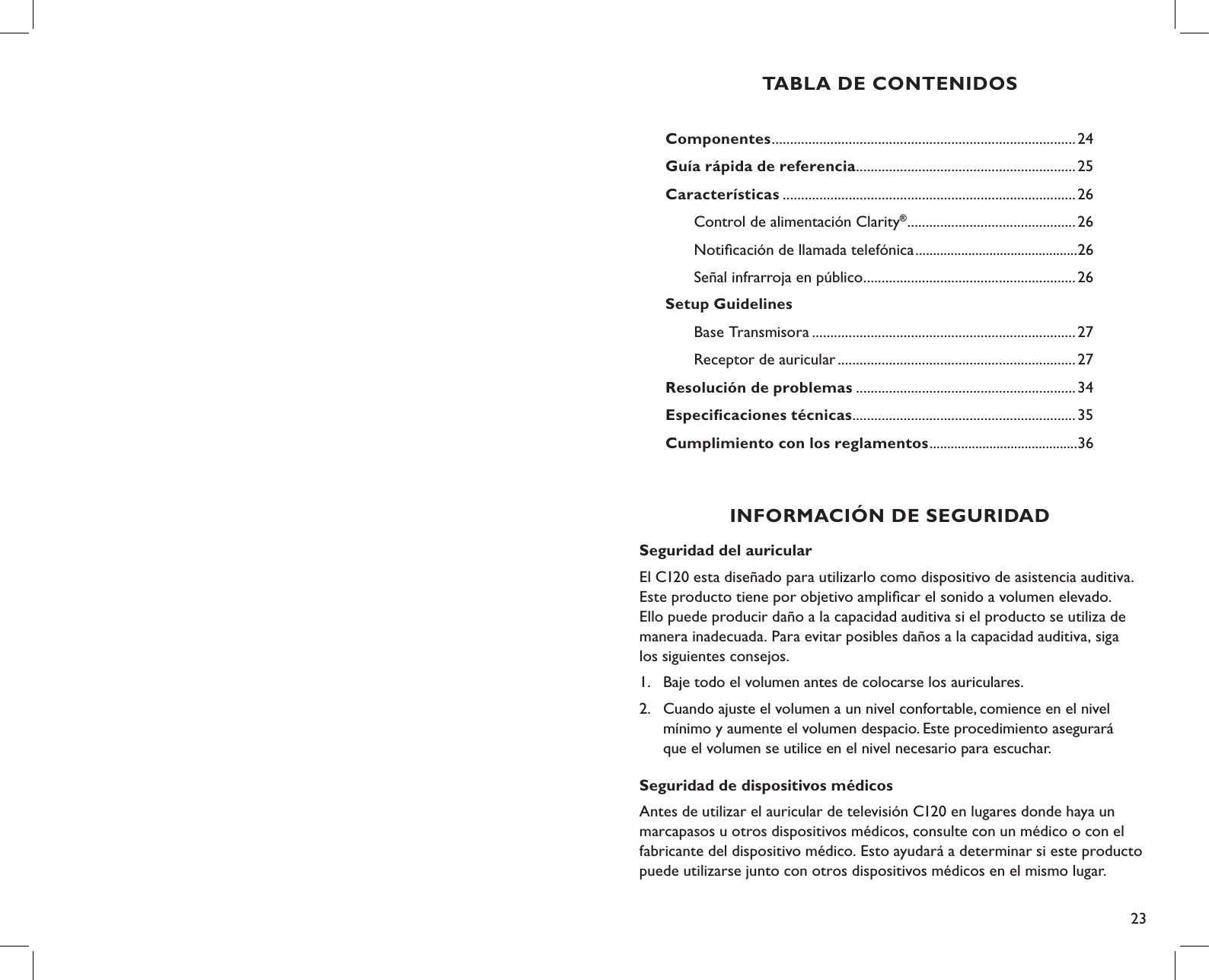 23TABLA DE CONTENIDOSComponentes ...................................................................................24Guía rápida de referencia ............................................................25Características ................................................................................26   Control de alimentación Clarity® ..............................................26         Notiﬁcación de llamada telefónica ..............................................26  Señal infrarroja en público ..........................................................26Setup Guidelines Base Transmisora ........................................................................27  Receptor de auricular .................................................................27Resolución de problemas ............................................................34Especiﬁcaciones técnicas .............................................................35    Cumplimiento con los reglamentos ..........................................36Seguridad del auricular El C120 esta diseñado para utilizarlo como dispositivo de asistencia auditiva. Este producto tiene por objetivo ampliﬁcar el sonido a volumen elevado. Ello puede producir daño a la capacidad auditiva si el producto se utiliza de manera inadecuada. Para evitar posibles daños a la capacidad auditiva, siga  los siguientes consejos.1.  Baje todo el volumen antes de colocarse los auriculares.2.  Cuando ajuste el volumen a un nivel confortable, comience en el nivel    mínimo y aumente el volumen despacio. Este procedimiento asegurará    que el volumen se utilice en el nivel necesario para escuchar.Seguridad de dispositivos médicosAntes de utilizar el auricular de televisión C120 en lugares donde haya un marcapasos u otros dispositivos médicos, consulte con un médico o con el fabricante del dispositivo médico. Esto ayudará a determinar si este producto puede utilizarse junto con otros dispositivos médicos en el mismo lugar.INFORMACIÓN DE SEGURIDAD