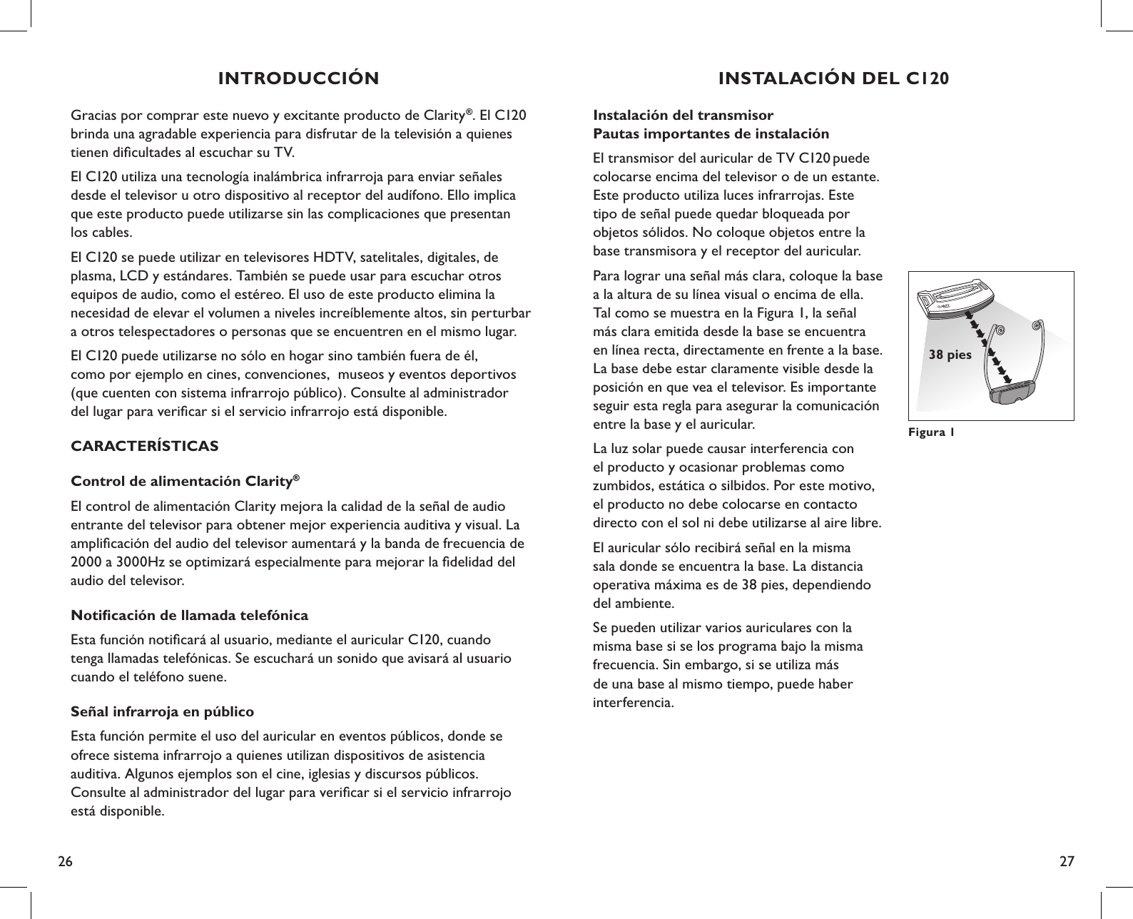 26 27Instalación del transmisor Pautas importantes de instalaciónEl transmisor del auricular de TV C120 puede colocarse encima del televisor o de un estante. Este producto utiliza luces infrarrojas. Este  tipo de señal puede quedar bloqueada por  objetos sólidos. No coloque objetos entre la base transmisora y el receptor del auricular.Para lograr una señal más clara, coloque la base a la altura de su línea visual o encima de ella. Tal como se muestra en la Figura 1, la señal más clara emitida desde la base se encuentra en línea recta, directamente en frente a la base. La base debe estar claramente visible desde la posición en que vea el televisor. Es importante seguir esta regla para asegurar la comunicación entre la base y el auricular.La luz solar puede causar interferencia con  el producto y ocasionar problemas como  zumbidos, estática o silbidos. Por este motivo, el producto no debe colocarse en contacto directo con el sol ni debe utilizarse al aire libre.El auricular sólo recibirá señal en la misma sala donde se encuentra la base. La distancia operativa máxima es de 38 pies, dependiendo del ambiente.Se pueden utilizar varios auriculares con la misma base si se los programa bajo la misma frecuencia. Sin embargo, si se utiliza más  de una base al mismo tiempo, puede haber  interferencia.Figura 138 piesINSTALACIÓN DEL C120Gracias por comprar este nuevo y excitante producto de Clarity®. El C120 brinda una agradable experiencia para disfrutar de la televisión a quienes tienen diﬁcultades al escuchar su TV.El C120 utiliza una tecnología inalámbrica infrarroja para enviar señales  desde el televisor u otro dispositivo al receptor del audífono. Ello implica  que este producto puede utilizarse sin las complicaciones que presentan  los cables. El C120 se puede utilizar en televisores HDTV, satelitales, digitales, de  plasma, LCD y estándares. También se puede usar para escuchar otros  equipos de audio, como el estéreo. El uso de este producto elimina la  necesidad de elevar el volumen a niveles increíblemente altos, sin perturbar  a otros telespectadores o personas que se encuentren en el mismo lugar.El C120 puede utilizarse no sólo en hogar sino también fuera de él,  como por ejemplo en cines, convenciones,  museos y eventos deportivos  (que cuenten con sistema infrarrojo público). Consulte al administrador  del lugar para veriﬁcar si el servicio infrarrojo está disponible.CARACTERÍSTICASControl de alimentación Clarity®El control de alimentación Clarity mejora la calidad de la señal de audio  entrante del televisor para obtener mejor experiencia auditiva y visual. La  ampliﬁcación del audio del televisor aumentará y la banda de frecuencia de 2000 a 3000Hz se optimizará especialmente para mejorar la ﬁdelidad del audio del televisor.Notiﬁcación de llamada telefónicaEsta función notiﬁcará al usuario, mediante el auricular C120, cuando  tenga llamadas telefónicas. Se escuchará un sonido que avisará al usuario cuando el teléfono suene. Señal infrarroja en públicoEsta función permite el uso del auricular en eventos públicos, donde se  ofrece sistema infrarrojo a quienes utilizan dispositivos de asistencia  auditiva. Algunos ejemplos son el cine, iglesias y discursos públicos.  Consulte al administrador del lugar para veriﬁcar si el servicio infrarrojo  está disponible.INTRODUCCIÓN