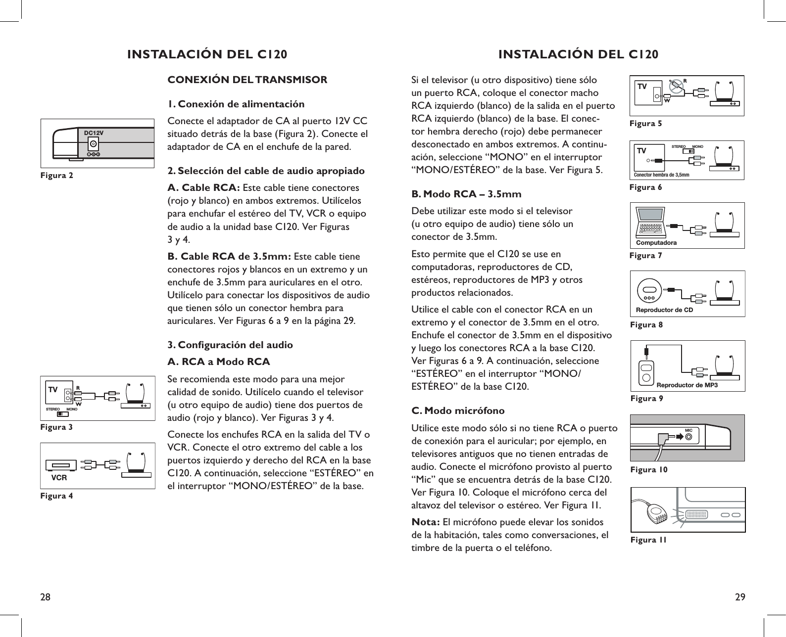 28 29Si el televisor (u otro dispositivo) tiene sólo un puerto RCA, coloque el conector macho RCA izquierdo (blanco) de la salida en el puerto RCA izquierdo (blanco) de la base. El conec-tor hembra derecho (rojo) debe permanecer desconectado en ambos extremos. A continu-ación, seleccione “MONO” en el interruptor “MONO/ESTÉREO” de la base. Ver Figura 5.B. Modo RCA – 3.5mmDebe utilizar este modo si el televisor  (u otro equipo de audio) tiene sólo un  conector de 3.5mm.Esto permite que el C120 se use en  computadoras, reproductores de CD,  estéreos, reproductores de MP3 y otros  productos relacionados.Utilice el cable con el conector RCA en un extremo y el conector de 3.5mm en el otro. Enchufe el conector de 3.5mm en el dispositivo y luego los conectores RCA a la base C120.  Ver Figuras 6 a 9. A continuación, seleccione “ESTÉREO” en el interruptor “MONO/ ESTÉREO” de la base C120.C. Modo micrófonoUtilice este modo sólo si no tiene RCA o puerto de conexión para el auricular; por ejemplo, en televisores antiguos que no tienen entradas de audio. Conecte el micrófono provisto al puerto “Mic” que se encuentra detrás de la base C120. Ver Figura 10. Coloque el micrófono cerca del altavoz del televisor o estéreo. Ver Figura 11.Nota: El micrófono puede elevar los sonidos de la habitación, tales como conversaciones, el timbre de la puerta o el teléfono.MICFigura 10Reproductor de CDFigura 8Reproductor de MP3Figura 9Figura 5TVRWFigura 6STEREO MONOConector hembra de 3,5mm TVFigura 7ComputadoraFigura 11INSTALACIÓN DEL C120CONEXIÓN DEL TRANSMISOR1. Conexión de alimentaciónConecte el adaptador de CA al puerto 12V CC situado detrás de la base (Figura 2). Conecte el adaptador de CA en el enchufe de la pared.2. Selección del cable de audio apropiadoA. Cable RCA: Este cable tiene conectores (rojo y blanco) en ambos extremos. Utilícelos para enchufar el estéreo del TV, VCR o equipo de audio a la unidad base C120. Ver Figuras  3 y 4.B. Cable RCA de 3.5mm: Este cable tiene conectores rojos y blancos en un extremo y un enchufe de 3.5mm para auriculares en el otro. Utilícelo para conectar los dispositivos de audio que tienen sólo un conector hembra para  auriculares. Ver Figuras 6 a 9 en la página 29.3. Conﬁguración del audioA. RCA a Modo RCASe recomienda este modo para una mejor calidad de sonido. Utilícelo cuando el televisor (u otro equipo de audio) tiene dos puertos de audio (rojo y blanco). Ver Figuras 3 y 4.Conecte los enchufes RCA en la salida del TV o VCR. Conecte el otro extremo del cable a los puertos izquierdo y derecho del RCA en la base C120. A continuación, seleccione “ESTÉREO” en el interruptor “MONO/ESTÉREO” de la base.DC12VFigura 2Figura 4VCRTV RWSTEREO MONOFigura 3INSTALACIÓN DEL C120