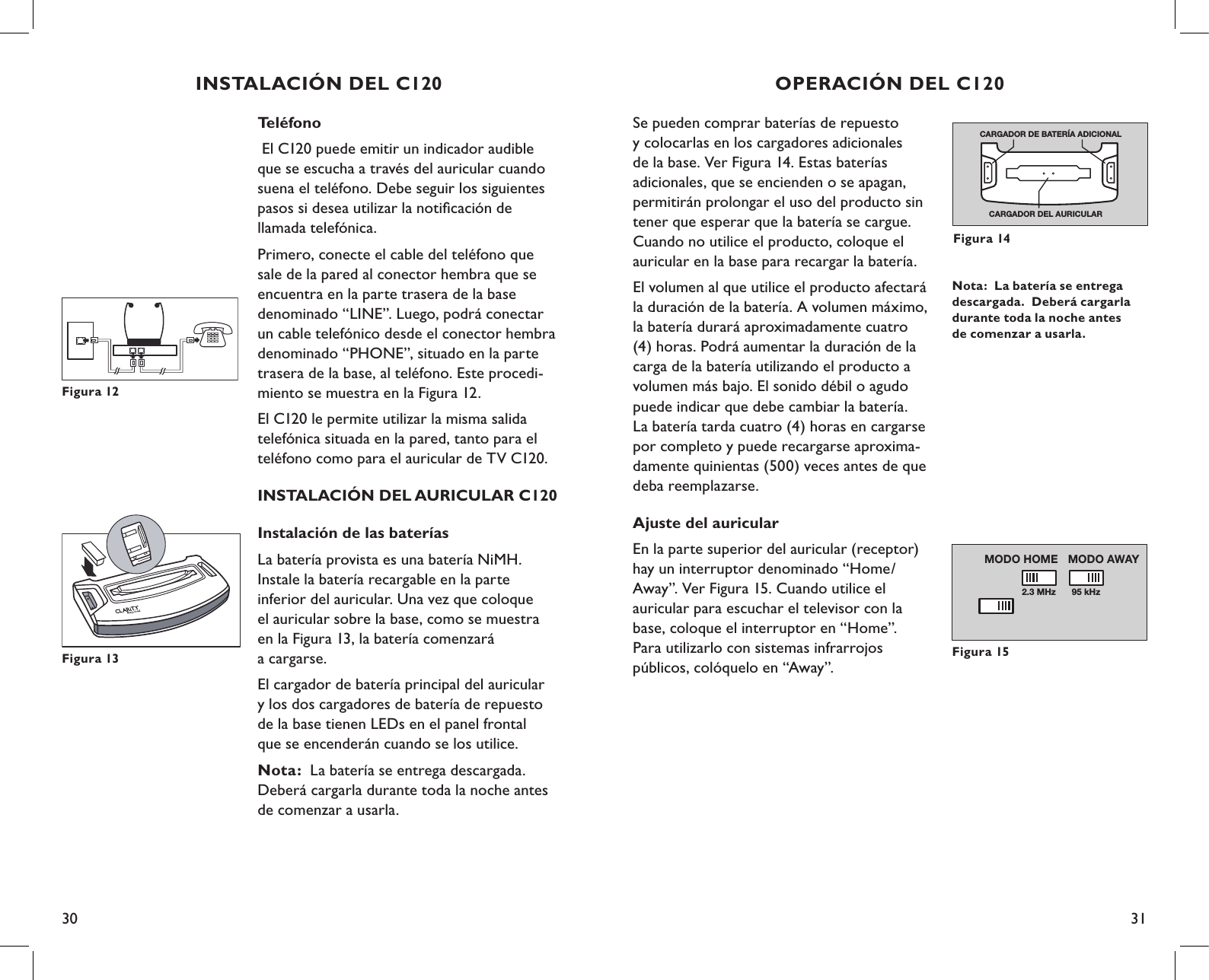 30 31Se pueden comprar baterías de repuesto  y colocarlas en los cargadores adicionales  de la base. Ver Figura 14. Estas baterías  adicionales, que se encienden o se apagan, permitirán prolongar el uso del producto sin tener que esperar que la batería se cargue. Cuando no utilice el producto, coloque el auricular en la base para recargar la batería.El volumen al que utilice el producto afectará la duración de la batería. A volumen máximo, la batería durará aproximadamente cuatro (4) horas. Podrá aumentar la duración de la carga de la batería utilizando el producto a volumen más bajo. El sonido débil o agudo puede indicar que debe cambiar la batería. La batería tarda cuatro (4) horas en cargarse por completo y puede recargarse aproxima-damente quinientas (500) veces antes de que deba reemplazarse.Ajuste del auricularEn la parte superior del auricular (receptor) hay un interruptor denominado “Home/Away”. Ver Figura 15. Cuando utilice el  auricular para escuchar el televisor con la base, coloque el interruptor en “Home”.  Para utilizarlo con sistemas infrarrojos  públicos, colóquelo en “Away”.Nota:  La batería se entrega descargada.  Deberá cargarla durante toda la noche antes de comenzar a usarla.Figura 15OPERACIÓN DEL C1202.3 MHz 95 kHzMODO AWAY MODO HOMECARGADOR DEL AURICULARCARGADOR DE BATERÍA ADICIONALFigura 14Teléfono El C120 puede emitir un indicador audible  que se escucha a través del auricular cuando  suena el teléfono. Debe seguir los siguientes  pasos si desea utilizar la notiﬁcación de  llamada telefónica. Primero, conecte el cable del teléfono que  sale de la pared al conector hembra que se  encuentra en la parte trasera de la base  denominado “LINE”. Luego, podrá conectar  un cable telefónico desde el conector hembra  denominado “PHONE”, situado en la parte trasera de la base, al teléfono. Este procedi- miento se muestra en la Figura 12.El C120 le permite utilizar la misma salida  telefónica situada en la pared, tanto para el  teléfono como para el auricular de TV C120.INSTALACIÓN DEL AURICULAR C120Instalación de las bateríasLa batería provista es una batería NiMH.  Instale la batería recargable en la parte  inferior del auricular. Una vez que coloque  el auricular sobre la base, como se muestra  en la Figura 13, la batería comenzará  a cargarse.El cargador de batería principal del auricular  y los dos cargadores de batería de repuesto  de la base tienen LEDs en el panel frontal  que se encenderán cuando se los utilice.Nota:  La batería se entrega descargada.  Deberá cargarla durante toda la noche antes  de comenzar a usarla.Figura 12INSTALACIÓN DEL C120Figura 13