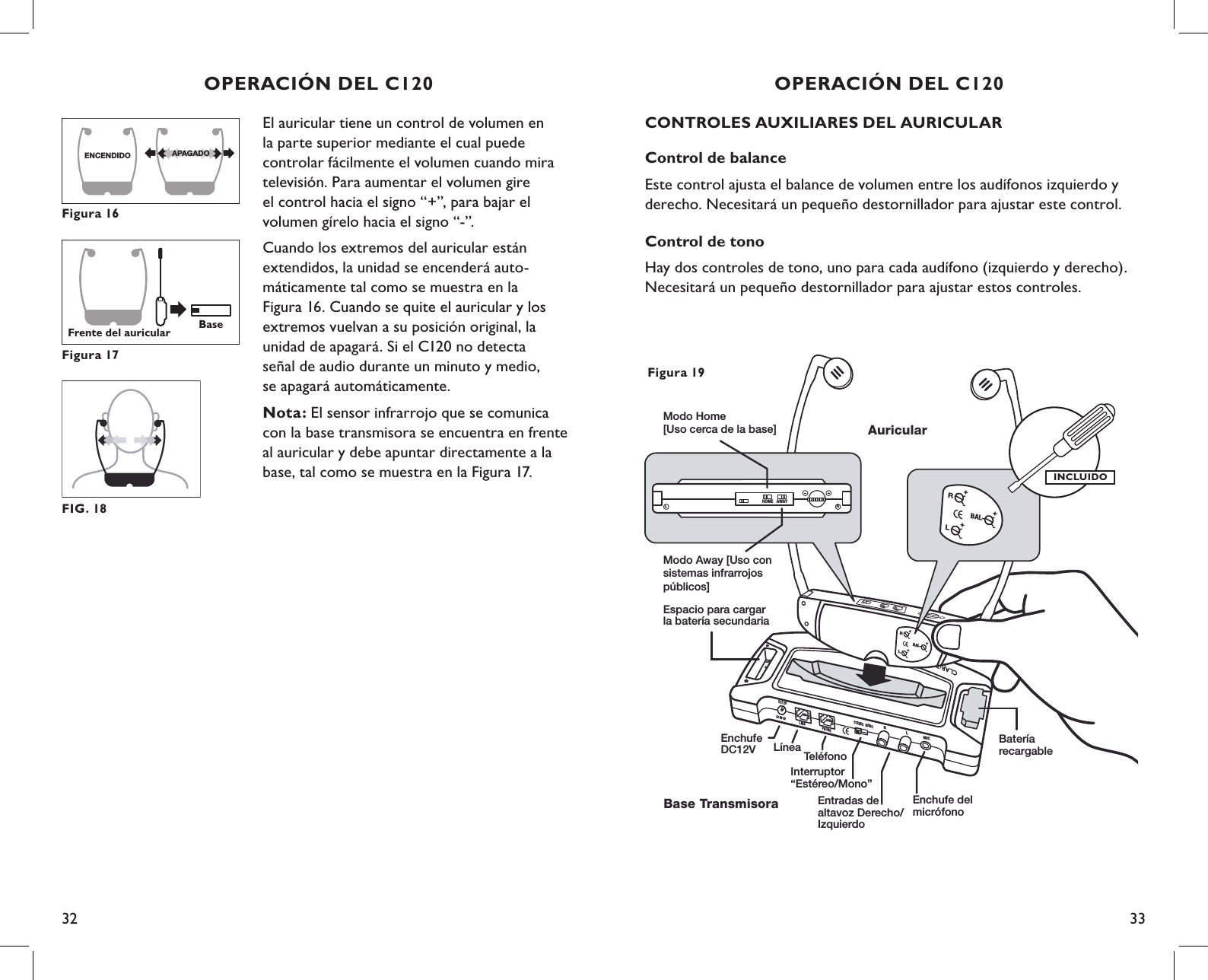 32 33CONTROLES AUXILIARES DEL AURICULARControl de balance Este control ajusta el balance de volumen entre los audífonos izquierdo y derecho. Necesitará un pequeño destornillador para ajustar este control.Control de tonoHay dos controles de tono, uno para cada audífono (izquierdo y derecho). Necesitará un pequeño destornillador para ajustar estos controles.DC12VLINEPHONESTEREO MONORLMICBateríarecargableEspacio para cargar la batería secundariaAuricularBase TransmisoraEnchufeDC12V LíneaInterruptor“Estéreo/Mono”Entradas de altavoz Derecho/IzquierdoEnchufe del micrófonoTeléfono+-BALLR+-+-HOMEAWAYRHOME AWAYL+-BALLR+-+-Modo Home [Uso cerca de la base]Modo Away [Uso con sistemas infrarrojos públicos]Figura 19INCLUIDOOPERACIÓN DEL C120El auricular tiene un control de volumen en  la parte superior mediante el cual puede controlar fácilmente el volumen cuando mira televisión. Para aumentar el volumen gire  el control hacia el signo “+”, para bajar el  volumen gírelo hacia el signo “-”.Cuando los extremos del auricular están extendidos, la unidad se encenderá auto- máticamente tal como se muestra en la  Figura 16. Cuando se quite el auricular y los extremos vuelvan a su posición original, la  unidad de apagará. Si el C120 no detecta  señal de audio durante un minuto y medio,  se apagará automáticamente.Nota: El sensor infrarrojo que se comunica con la base transmisora se encuentra en frente al auricular y debe apuntar directamente a la base, tal como se muestra en la Figura 17.ENCENDIDO APAGADOFigura 16Frente del auricularBaseFigura 17OPERACIÓN DEL C120FIG. 18