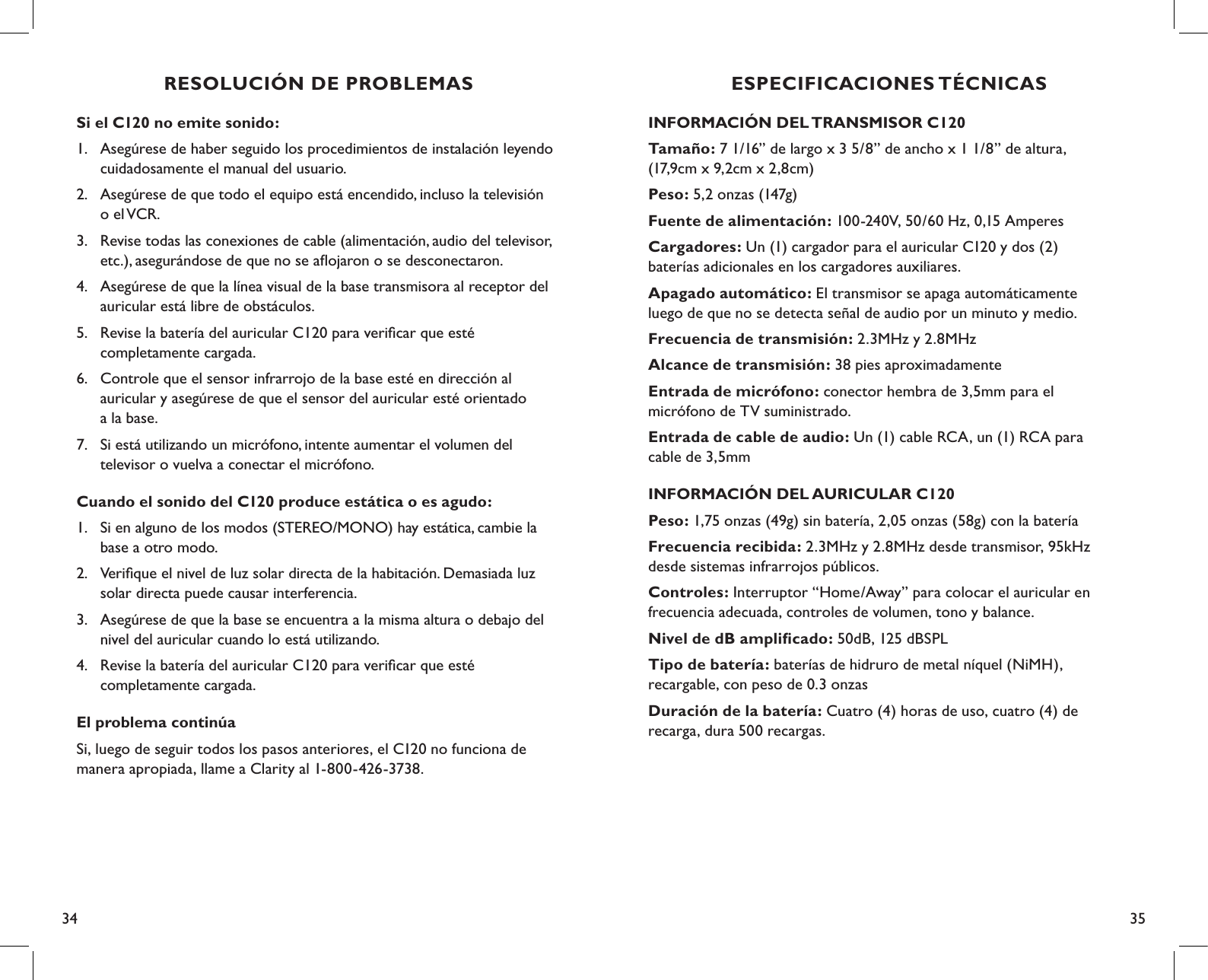 34 35ESPECIFICACIONES TÉCNICASINFORMACIÓN DEL TRANSMISOR C120Tamaño: 7 1/16” de largo x 3 5/8” de ancho x 1 1/8” de altura,  (17,9cm x 9,2cm x 2,8cm)Peso: 5,2 onzas (147g)Fuente de alimentación: 100-240V, 50/60 Hz, 0,15 AmperesCargadores: Un (1) cargador para el auricular C120 y dos (2)  baterías adicionales en los cargadores auxiliares.Apagado automático: El transmisor se apaga automáticamente  luego de que no se detecta señal de audio por un minuto y medio.Frecuencia de transmisión: 2.3MHz y 2.8MHzAlcance de transmisión: 38 pies aproximadamenteEntrada de micrófono: conector hembra de 3,5mm para el  micrófono de TV suministrado.Entrada de cable de audio: Un (1) cable RCA, un (1) RCA para  cable de 3,5mmINFORMACIÓN DEL AURICULAR C120Peso: 1,75 onzas (49g) sin batería, 2,05 onzas (58g) con la bateríaFrecuencia recibida: 2.3MHz y 2.8MHz desde transmisor, 95kHz  desde sistemas infrarrojos públicos.Controles: Interruptor “Home/Away” para colocar el auricular en  frecuencia adecuada, controles de volumen, tono y balance.Nivel de dB ampliﬁcado: 50dB, 125 dBSPLTipo de batería: baterías de hidruro de metal níquel (NiMH),  recargable, con peso de 0.3 onzasDuración de la batería: Cuatro (4) horas de uso, cuatro (4) de  recarga, dura 500 recargas.Si el C120 no emite sonido:1.  Asegúrese de haber seguido los procedimientos de instalación leyendo    cuidadosamente el manual del usuario.2.  Asegúrese de que todo el equipo está encendido, incluso la televisión    o el VCR.3.  Revise todas las conexiones de cable (alimentación, audio del televisor,    etc.), asegurándose de que no se aﬂojaron o se desconectaron.4.  Asegúrese de que la línea visual de la base transmisora al receptor del    auricular está libre de obstáculos.5.  Revise la batería del auricular C120 para veriﬁcar que esté    completamente cargada.6.  Controle que el sensor infrarrojo de la base esté en dirección al      auricular y asegúrese de que el sensor del auricular esté orientado    a la base.7.  Si está utilizando un micrófono, intente aumentar el volumen del    televisor o vuelva a conectar el micrófono.Cuando el sonido del C120 produce estática o es agudo:1.  Si en alguno de los modos (STEREO/MONO) hay estática, cambie la    base a otro modo.2.  Veriﬁque el nivel de luz solar directa de la habitación. Demasiada luz    solar directa puede causar interferencia.3.  Asegúrese de que la base se encuentra a la misma altura o debajo del    nivel del auricular cuando lo está utilizando.4.  Revise la batería del auricular C120 para veriﬁcar que esté    completamente cargada.El problema continúaSi, luego de seguir todos los pasos anteriores, el C120 no funciona de manera apropiada, llame a Clarity al 1-800-426-3738.RESOLUCIÓN DE PROBLEMAS
