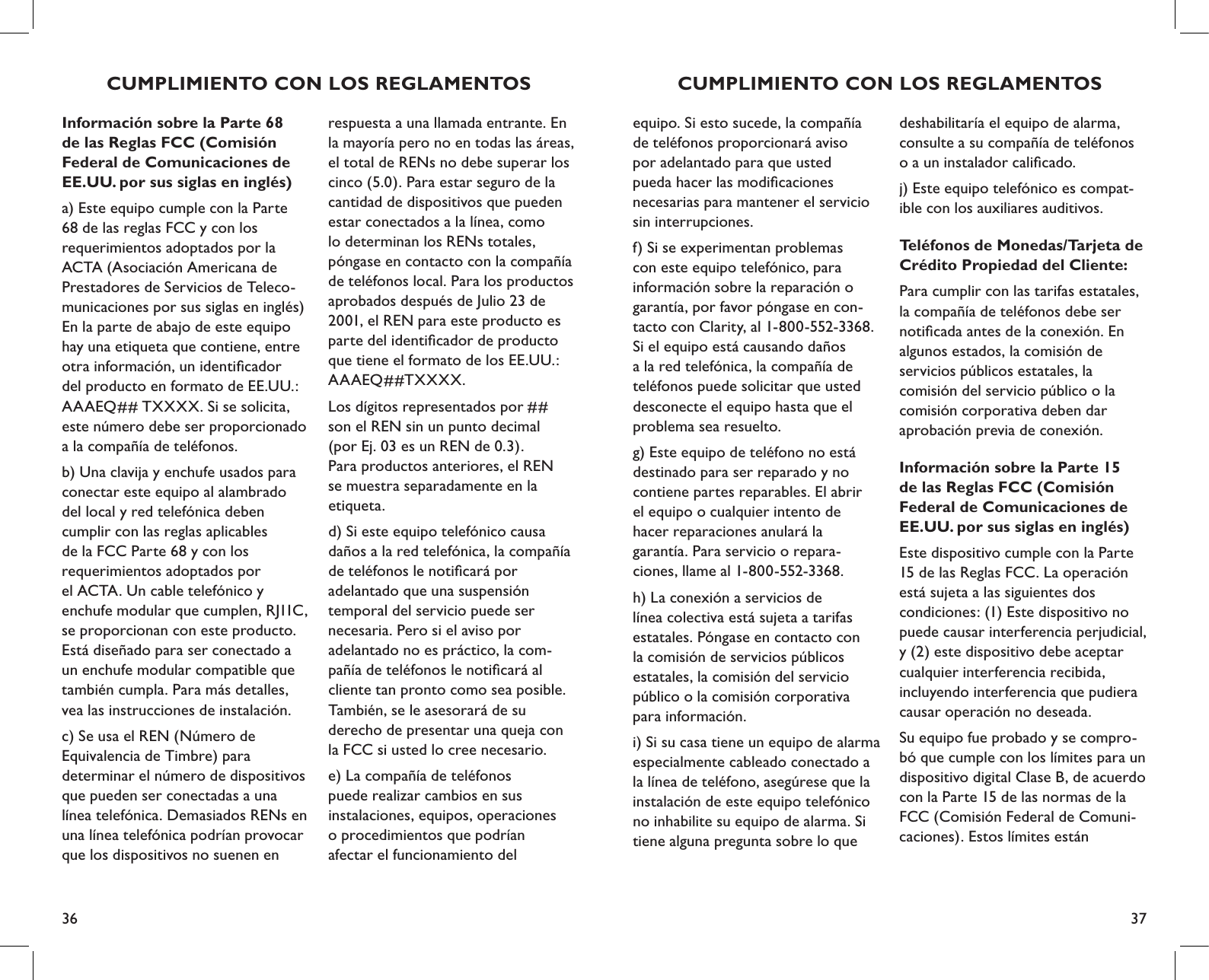 36 37CUMPLIMIENTO CON LOS REGLAMENTOSequipo. Si esto sucede, la compañía de teléfonos proporcionará aviso  por adelantado para que usted  pueda hacer las modiﬁcaciones  necesarias para mantener el servicio sin interrupciones. f) Si se experimentan problemas  con este equipo telefónico, para información sobre la reparación o  garantía, por favor póngase en con-tacto con Clarity, al 1-800-552-3368. Si el equipo está causando daños a la red telefónica, la compañía de teléfonos puede solicitar que usted desconecte el equipo hasta que el problema sea resuelto.g) Este equipo de teléfono no está destinado para ser reparado y no contiene partes reparables. El abrir  el equipo o cualquier intento de  hacer reparaciones anulará la  garantía. Para servicio o repara- ciones, llame al 1-800-552-3368.h) La conexión a servicios de  línea colectiva está sujeta a tarifas estatales. Póngase en contacto con  la comisión de servicios públicos  estatales, la comisión del servicio público o la comisión corporativa  para información.i) Si su casa tiene un equipo de alarma especialmente cableado conectado a la línea de teléfono, asegúrese que la instalación de este equipo telefónico  no inhabilite su equipo de alarma. Si tiene alguna pregunta sobre lo que  deshabilitaría el equipo de alarma, consulte a su compañía de teléfonos  o a un instalador caliﬁcado.j) Este equipo telefónico es compat-ible con los auxiliares auditivos.Teléfonos de Monedas/Tarjeta de Crédito Propiedad del Cliente:Para cumplir con las tarifas estatales, la compañía de teléfonos debe ser notiﬁcada antes de la conexión. En algunos estados, la comisión de  servicios públicos estatales, la  comisión del servicio público o la comisión corporativa deben dar  aprobación previa de conexión.Información sobre la Parte 15 de las Reglas FCC (Comisión Federal de Comunicaciones de EE.UU. por sus siglas en inglés)Este dispositivo cumple con la Parte 15 de las Reglas FCC. La operación está sujeta a las siguientes dos  condiciones: (1) Este dispositivo no puede causar interferencia perjudicial, y (2) este dispositivo debe aceptar cualquier interferencia recibida, incluyendo interferencia que pudiera causar operación no deseada. Su equipo fue probado y se compro-bó que cumple con los límites para un dispositivo digital Clase B, de acuerdo con la Parte 15 de las normas de la FCC (Comisión Federal de Comuni-caciones). Estos límites están  respuesta a una llamada entrante. En la mayoría pero no en todas las áreas, el total de RENs no debe superar los cinco (5.0). Para estar seguro de la cantidad de dispositivos que pueden estar conectados a la línea, como lo determinan los RENs totales, póngase en contacto con la compañía de teléfonos local. Para los productos aprobados después de Julio 23 de 2001, el REN para este producto es parte del identiﬁcador de producto que tiene el formato de los EE.UU.: AAAEQ##TXXXX. Los dígitos representados por ##  son el REN sin un punto decimal  (por Ej. 03 es un REN de 0.3).  Para productos anteriores, el REN  se muestra separadamente en la  etiqueta.d) Si este equipo telefónico causa  daños a la red telefónica, la compañía de teléfonos le notiﬁcará por  adelantado que una suspensión  temporal del servicio puede ser  necesaria. Pero si el aviso por  adelantado no es práctico, la com- pañía de teléfonos le notiﬁcará al cliente tan pronto como sea posible. También, se le asesorará de su  derecho de presentar una queja con la FCC si usted lo cree necesario.e) La compañía de teléfonos  puede realizar cambios en sus  instalaciones, equipos, operaciones  o procedimientos que podrían  afectar el funcionamiento del  Información sobre la Parte 68 de las Reglas FCC (Comisión Federal de Comunicaciones de EE.UU. por sus siglas en inglés)a) Este equipo cumple con la Parte 68 de las reglas FCC y con los requerimientos adoptados por la ACTA (Asociación Americana de Prestadores de Servicios de Teleco-municaciones por sus siglas en inglés)  En la parte de abajo de este equipo hay una etiqueta que contiene, entre otra información, un identiﬁcador del producto en formato de EE.UU.: AAAEQ## TXXXX. Si se solicita, este número debe ser proporcionado a la compañía de teléfonos.b) Una clavija y enchufe usados para conectar este equipo al alambrado del local y red telefónica deben cumplir con las reglas aplicables  de la FCC Parte 68 y con los  requerimientos adoptados por  el ACTA. Un cable telefónico y  enchufe modular que cumplen, RJ11C, se proporcionan con este producto. Está diseñado para ser conectado a un enchufe modular compatible que también cumpla. Para más detalles, vea las instrucciones de instalación.c) Se usa el REN (Número de  Equivalencia de Timbre) para  determinar el número de dispositivos que pueden ser conectadas a una línea telefónica. Demasiados RENs en una línea telefónica podrían provocar que los dispositivos no suenen en CUMPLIMIENTO CON LOS REGLAMENTOS