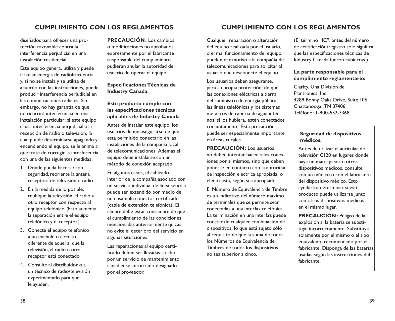 38 39Cualquier reparación o alteración del equipo realizada por el usuario, o el mal funcionamiento del equipo, pueden dar motivo a la compañía de telecomunicaciones para solicitar al usuario que desconecte el equipo.Los usuarios deben asegurarse,  para su propia protección, de que las conexiones eléctricas a tierra del suministro de energía pública, las líneas telefónicas y los sistemas metálicos de cañería de agua inter-nos, si los hubiera, estén conectados conjuntamente. Esta precaución puede ser especialmente importante en áreas rurales.PRECAUCIÓN: Los usuarios  no deben intentar hacer tales conex-iones por sí mismos, sino que deben ponerse en contacto con la autoridad de inspección eléctrica apropiada, o electricista, según sea apropiado. El Número de Equivalencia de Timbre es un indicativo del número máximo de terminales que se permite sean conectadas a una interfaz telefónica. La terminación en una interfaz puede constar de cualquier combinación de dispositivos, lo que está sujeto sólo  al requisito de que la suma de todos los Números de Equivalencia de  Timbres de todos los dispositivos  no sea superior a cinco.CUMPLIMIENTO CON LOS REGLAMENTOS(El término “IC”: antes del número de certiﬁcación/registro solo signiﬁca que las especiﬁcaciones técnicas de Industry Canada fueron cubiertas.)La parte responsable para el  cumplimiento reglamentario:Clarity, Una División de  Plantronics, Inc. 4289 Bonny Oaks Drive, Suite 106   Chattanooga, TN 37406 Teléfono: 1-800-552-3368  Seguridad de dispositivos    médicos. Antes de utilizar el auricular de televisión C120 en lugares donde haya un marcapasos u otros  dispositivos médicos, consulte  con un médico o con el fabricante  del dispositivo médico. Esto ayudará a determinar si este  producto puede utilizarse junto  con otros dispositivos médicos  en el mismo lugar.PRECAUCIÓN: Peligro de la explosión si la batería se substi-tuye incorrectamente. Substituya solamente por el mismo o el tipo equivalente recomendado por el fabricante. Disponga de las baterías usadas según las instrucciones del fabricante.PRECAUCIÓN: Los cambios  o modiﬁcaciones no aprobados  expresamente por el fabricante  responsable del cumplimiento  pudieran anular la autoridad del  usuario de operar el equipo. Especiﬁcaciones Técnicas de  Industry CanadaEste producto cumple con  las especiﬁcaciones técnicas  aplicables de Industry CanadaAntes de instalar este equipo, los usuarios deben asegurarse de que está permitido conectarlo en las instalaciones de la compañía local  de telecomunicaciones. Además el equipo debe instalarse con un  método de conexión aceptado. En algunos casos, el cableado  interior de la compañía asociado con un servicio individual de línea sencilla puede ser extendido por medio de un ensamble conector certiﬁcado (cable de extensión telefónica). El cliente debe estar consciente de que el cumplimiento de las condiciones mencionadas anteriormente quizás no evite el deterioro del servicio en algunas situaciones. Las reparaciones al equipo certi- ﬁcado deben ser llevadas a cabo  por un servicio de mantenimiento  canadiense autorizado designado  por el proveedor. diseñados para ofrecer una pro- tección razonable contra la  interferencia perjudicial en una  instalación residencial.Este equipo genera, utiliza y puede irradiar energía de radiofrecuencia  y, si no se instala y se utiliza de acuerdo con las instrucciones, puede producir interferencia perjudicial en las comunicaciones radiales. Sin  embargo, no hay garantía de que  no ocurrirá interferencia en una instalación particular; si este equipo causa interferencia perjudicial a la recepción de radio o televisión, la cual puede determinarse apagando y encendiendo el equipo, se le anima a que trate de corregir la interferencia con una de las siguientes medidas:1.  Donde pueda hacerse con      seguridad, reoriente la antena      receptora de televisión o radio.2.  En la medida de lo posible,      reubique la televisión, el radio u    otro receptor con respecto al      equipo telefónico. (Esto aumenta    la separación entre el equipo      telefónico y el receptor.)3.  Conecte el equipo telefónico    a un enchufe o circuito    diferente de aquel al que la      televisión, el radio u otro    receptor está conectado.4.  Consulte al distribuidor o a    un técnico de radio/televisión      experimentado para que    le ayuden.   CUMPLIMIENTO CON LOS REGLAMENTOS