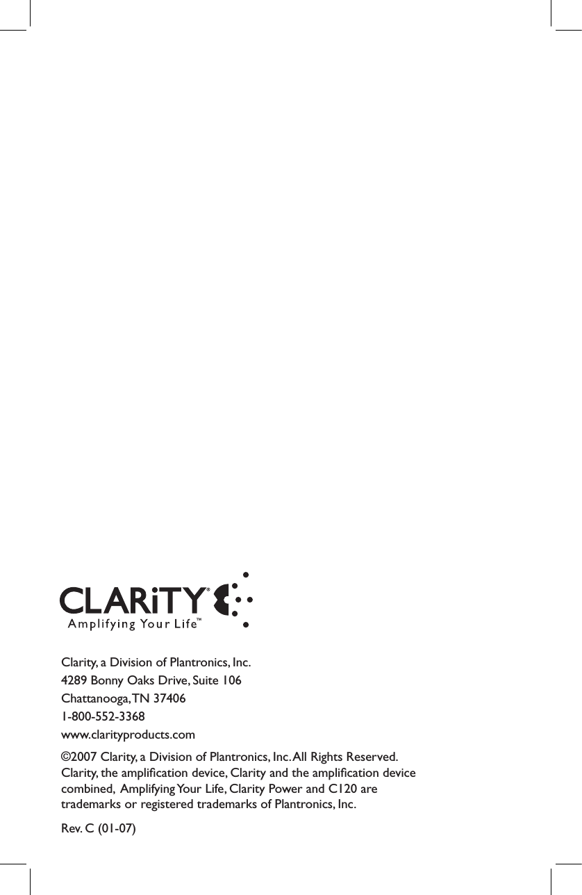 Clarity, a Division of Plantronics, Inc. 4289 Bonny Oaks Drive, Suite 106 Chattanooga, TN 37406 1-800-552-3368 www.clarityproducts.com©2007 Clarity, a Division of Plantronics, Inc. All Rights Reserved. Clarity, the ampliﬁcation device, Clarity and the ampliﬁcation device combined,  Amplifying Your Life, Clarity Power and C120 are trademarks or registered trademarks of Plantronics, Inc.Rev. C (01-07)