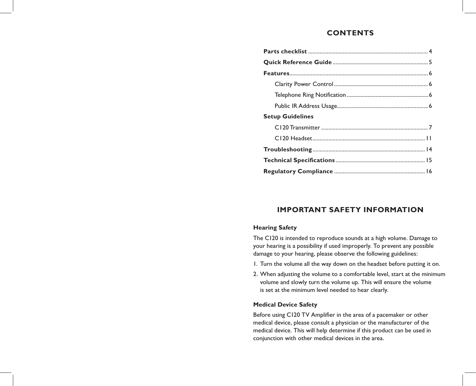 CONTENTSParts checklist ................................................................................... 4Quick Reference Guide .................................................................. 5Features ................................................................................................ 6   Clarity Power Control ................................................................. 6         Telephone Ring Notiﬁcation ...........................................................6  Public IR Address Usage ...............................................................6Setup Guidelines C120 Transmitter .......................................................................... 7  C120 Headset ..............................................................................11Troubleshooting ..............................................................................14Technical Speciﬁcations ..............................................................15    Regulatory Compliance ...............................................................16IMPORTANT SAFETY INFORMATIONHearing Safety The C120 is intended to reproduce sounds at a high volume. Damage to your hearing is a possibility if used improperly. To prevent any possible damage to your hearing, please observe the following guidelines:1. Turn the volume all the way down on the headset before putting it on.2. When adjusting the volume to a comfortable level, start at the minimum    volume and slowly turn the volume up. This will ensure the volume    is set at the minimum level needed to hear clearly.Medical Device Safety Before using C120 TV Ampliﬁer in the area of a pacemaker or other  medical device, please consult a physician or the manufacturer of the  medical device. This will help determine if this product can be used in  conjunction with other medical devices in the area.