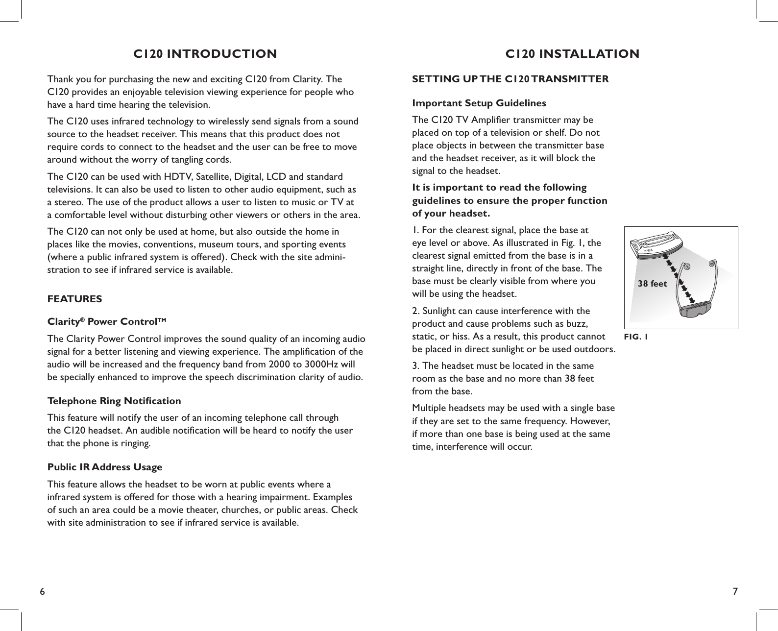 6 7SETTING UP THE C120 TRANSMITTERImportant Setup GuidelinesThe C120 TV Ampliﬁer transmitter may be  placed on top of a television or shelf. Do not place objects in between the transmitter base and the headset receiver, as it will block the signal to the headset.It is important to read the following  guidelines to ensure the proper function  of your headset.1. For the clearest signal, place the base at  eye level or above. As illustrated in Fig. 1, the clearest signal emitted from the base is in a straight line, directly in front of the base. The base must be clearly visible from where you  will be using the headset.2. Sunlight can cause interference with the  product and cause problems such as buzz,  static, or hiss. As a result, this product cannot  be placed in direct sunlight or be used outdoors.3. The headset must be located in the same room as the base and no more than 38 feet  from the base.Multiple headsets may be used with a single base if they are set to the same frequency. However, if more than one base is being used at the same time, interference will occur.C120 INSTALLATIONFIG. 138 feetC120 INTRODUCTIONThank you for purchasing the new and exciting C120 from Clarity. The C120 provides an enjoyable television viewing experience for people who have a hard time hearing the television.The C120 uses infrared technology to wirelessly send signals from a sound source to the headset receiver. This means that this product does not require cords to connect to the headset and the user can be free to move around without the worry of tangling cords.The C120 can be used with HDTV, Satellite, Digital, LCD and standard  televisions. It can also be used to listen to other audio equipment, such as  a stereo. The use of the product allows a user to listen to music or TV at  a comfortable level without disturbing other viewers or others in the area.The C120 can not only be used at home, but also outside the home in places like the movies, conventions, museum tours, and sporting events (where a public infrared system is offered). Check with the site admini- stration to see if infrared service is available.FEATURESClarity® Power ControlTMThe Clarity Power Control improves the sound quality of an incoming audio signal for a better listening and viewing experience. The ampliﬁcation of the audio will be increased and the frequency band from 2000 to 3000Hz will be specially enhanced to improve the speech discrimination clarity of audio.Telephone Ring NotiﬁcationThis feature will notify the user of an incoming telephone call through  the C120 headset. An audible notiﬁcation will be heard to notify the user that the phone is ringing.Public IR Address UsageThis feature allows the headset to be worn at public events where a infrared system is offered for those with a hearing impairment. Examples of such an area could be a movie theater, churches, or public areas. Check with site administration to see if infrared service is available.