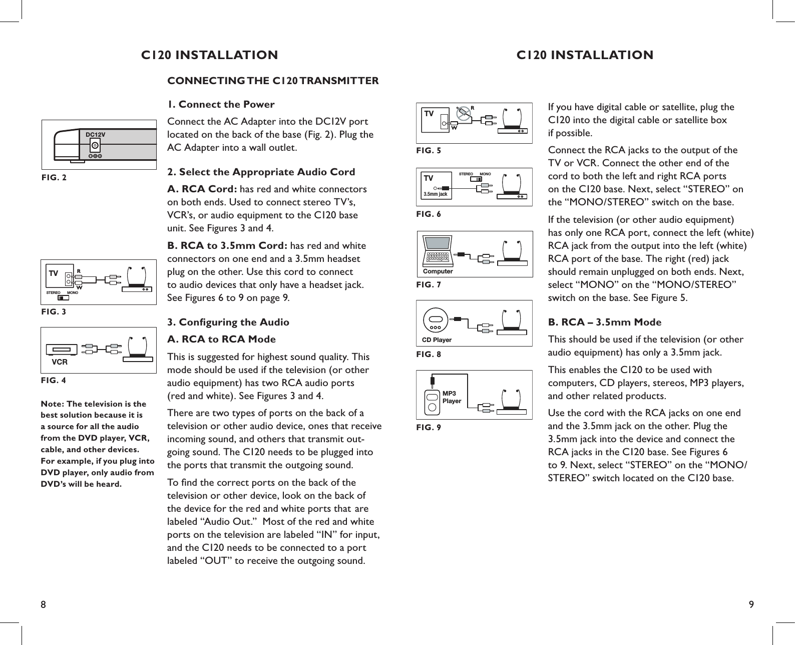 8 9C120 INSTALLATIONIf you have digital cable or satellite, plug the  C120 into the digital cable or satellite box  if possible.Connect the RCA jacks to the output of the  TV or VCR. Connect the other end of the   cord to both the left and right RCA ports  on the C120 base. Next, select “STEREO” on  the “MONO/STEREO” switch on the base.If the television (or other audio equipment)  has only one RCA port, connect the left (white) RCA jack from the output into the left (white) RCA port of the base. The right (red) jack should remain unplugged on both ends. Next, select “MONO” on the “MONO/STEREO” switch on the base. See Figure 5.B. RCA – 3.5mm ModeThis should be used if the television (or other  audio equipment) has only a 3.5mm jack.This enables the C120 to be used with  computers, CD players, stereos, MP3 players,  and other related products.Use the cord with the RCA jacks on one end  and the 3.5mm jack on the other. Plug the 3.5mm jack into the device and connect the  RCA jacks in the C120 base. See Figures 6  to 9. Next, select “STEREO” on the “MONO/STEREO” switch located on the C120 base.CD PlayerFIG. 8MP3PlayerFIG. 9FIG. 6STEREO MONO3.5mm jackTVFIG. 7ComputerFIG. 5TVRWC120 INSTALLATIONCONNECTING THE C120 TRANSMITTER1. Connect the PowerConnect the AC Adapter into the DC12V port located on the back of the base (Fig. 2). Plug the AC Adapter into a wall outlet.2. Select the Appropriate Audio CordA. RCA Cord: has red and white connectors  on both ends. Used to connect stereo TV’s, VCR’s, or audio equipment to the C120 base  unit. See Figures 3 and 4.B. RCA to 3.5mm Cord: has red and white  connectors on one end and a 3.5mm headset  plug on the other. Use this cord to connect to audio devices that only have a headset jack.  See Figures 6 to 9 on page 9.3. Conﬁguring the AudioA. RCA to RCA ModeThis is suggested for highest sound quality. This mode should be used if the television (or other audio equipment) has two RCA audio ports  (red and white). See Figures 3 and 4.There are two types of ports on the back of a television or other audio device, ones that receive incoming sound, and others that transmit out- going sound. The C120 needs to be plugged into the ports that transmit the outgoing sound.To ﬁnd the correct ports on the back of the  television or other device, look on the back of  the device for the red and white ports that  are labeled “Audio Out.”  Most of the red and white ports on the television are labeled “IN” for input, and the C120 needs to be connected to a port labeled “OUT” to receive the outgoing sound.FIG. 4VCRTV RWSTEREO MONOFIG. 3Note: The television is the best solution because it is a source for all the audio from the DVD player, VCR, cable, and other devices.  For example, if you plug into DVD player, only audio from DVD’s will be heard.DC12VFIG. 2