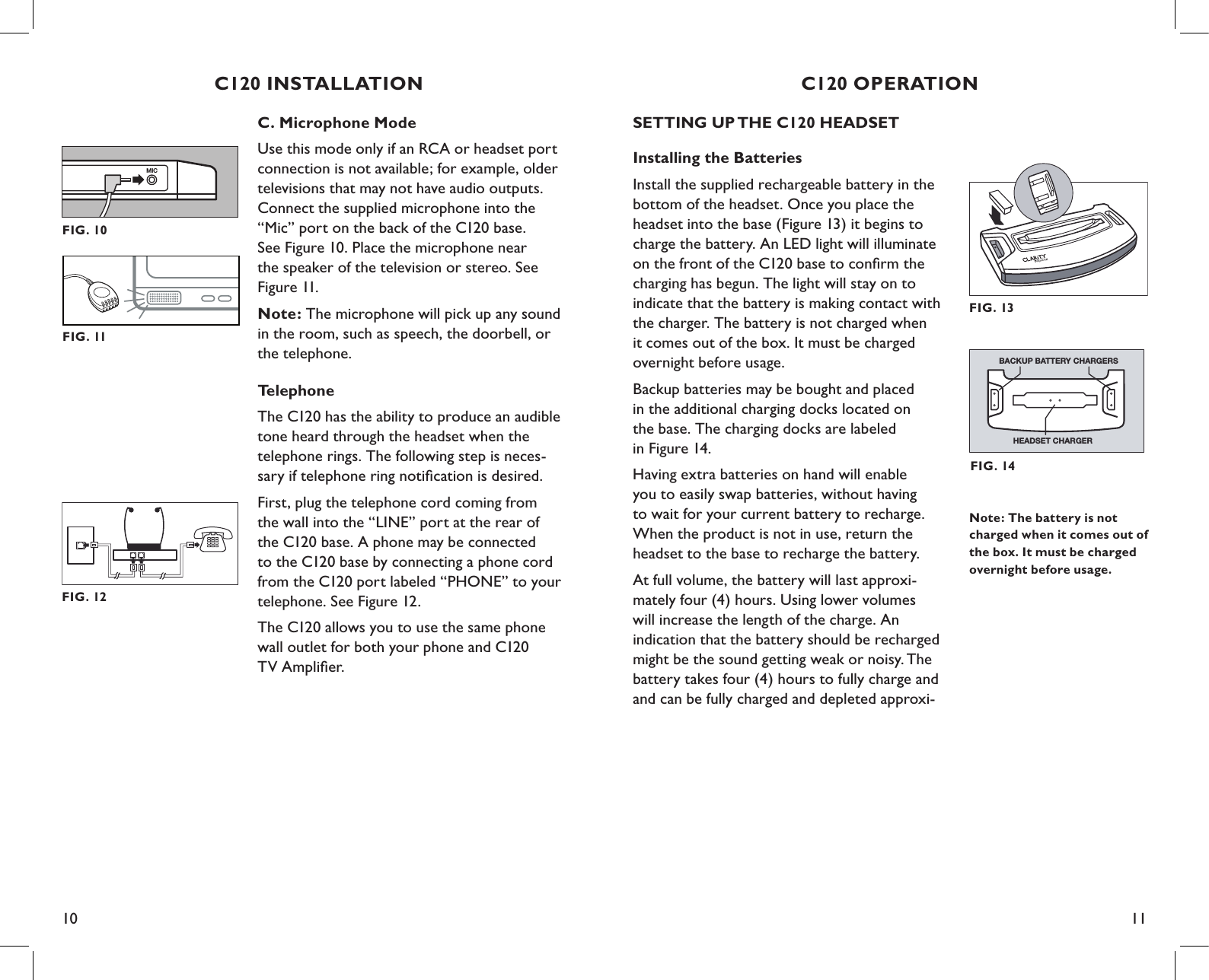 10 11SETTING UP THE C120 HEADSETInstalling the BatteriesInstall the supplied rechargeable battery in the bottom of the headset. Once you place the headset into the base (Figure 13) it begins to charge the battery. An LED light will illuminate on the front of the C120 base to conﬁrm the charging has begun. The light will stay on to indicate that the battery is making contact with the charger. The battery is not charged when it comes out of the box. It must be charged overnight before usage.Backup batteries may be bought and placed  in the additional charging docks located on  the base. The charging docks are labeled  in Figure 14.Having extra batteries on hand will enable  you to easily swap batteries, without having to wait for your current battery to recharge. When the product is not in use, return the headset to the base to recharge the battery.At full volume, the battery will last approxi-mately four (4) hours. Using lower volumes  will increase the length of the charge. An  indication that the battery should be recharged might be the sound getting weak or noisy. The battery takes four (4) hours to fully charge and and can be fully charged and depleted approxi-C120 OPERATIONNote: The battery is not charged when it comes out of the box. It must be charged overnight before usage.FIG. 13FIG. 14HEADSET CHARGERBACKUP BATTERY CHARGERSC. Microphone ModeUse this mode only if an RCA or headset port connection is not available; for example, older televisions that may not have audio outputs. Connect the supplied microphone into the “Mic” port on the back of the C120 base.  See Figure 10. Place the microphone near  the speaker of the television or stereo. See Figure 11.Note: The microphone will pick up any sound  in the room, such as speech, the doorbell, or  the telephone.Telephone The C120 has the ability to produce an audible tone heard through the headset when the telephone rings. The following step is neces-sary if telephone ring notiﬁcation is desired.First, plug the telephone cord coming from the wall into the “LINE” port at the rear of the C120 base. A phone may be connected to the C120 base by connecting a phone cord from the C120 port labeled “PHONE” to your telephone. See Figure 12.The C120 allows you to use the same phone  wall outlet for both your phone and C120  TV Ampliﬁer.C120 INSTALLATIONMICFIG. 10FIG. 12FIG. 11