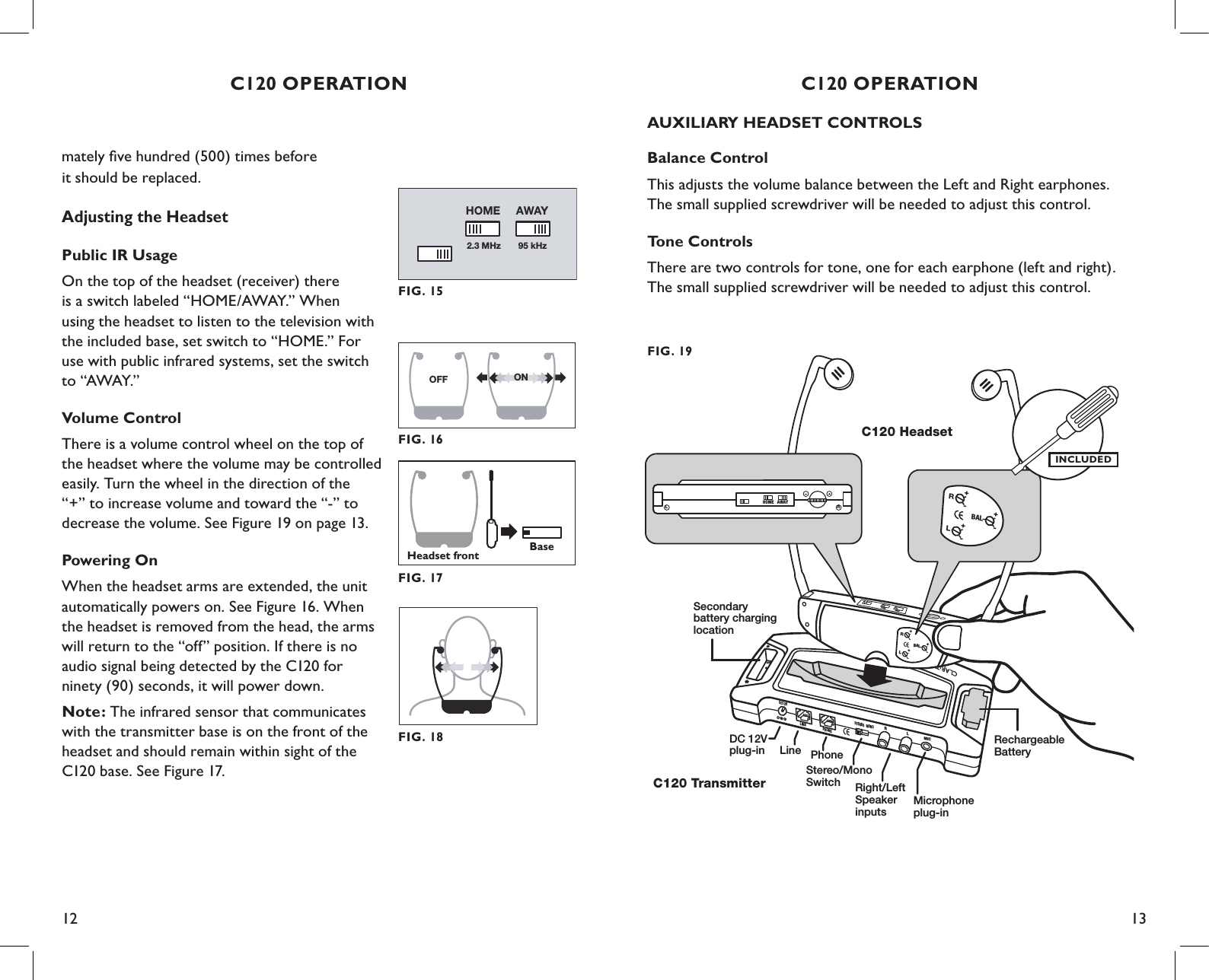 12 13AUXILIARY HEADSET CONTROLSBalance ControlThis adjusts the volume balance between the Left and Right earphones. The small supplied screwdriver will be needed to adjust this control.Tone ControlsThere are two controls for tone, one for each earphone (left and right). The small supplied screwdriver will be needed to adjust this control.DC12VLINEPHONESTEREO MONORLMICRechargeableBatterySecondarybattery charginglocationC120 HeadsetC120 TransmitterDC 12V plug-in LineStereo/MonoSwitch Right/LeftSpeakerinputsMicrophoneplug-inPhone+-BALLR+-+-HOMEAWAYRHOME AWAYL+-BALLR+-+-FIG. 19INCLUDEDC120 OPERATIONOFF ONFIG. 16Headset frontBaseFIG. 17C120 OPERATIONmately ﬁve hundred (500) times before  it should be replaced.Adjusting the HeadsetPublic IR Usage On the top of the headset (receiver) there  is a switch labeled “HOME/AWAY.” When  using the headset to listen to the television with the included base, set switch to “HOME.” For use with public infrared systems, set the switch to “AWAY.”Volume Control There is a volume control wheel on the top of the headset where the volume may be controlled easily. Turn the wheel in the direction of the “+” to increase volume and toward the “-” to decrease the volume. See Figure 19 on page 13.Powering On When the headset arms are extended, the unit automatically powers on. See Figure 16. When the headset is removed from the head, the arms will return to the “off” position. If there is no  audio signal being detected by the C120 for ninety (90) seconds, it will power down.Note: The infrared sensor that communicates with the transmitter base is on the front of the headset and should remain within sight of the C120 base. See Figure 17.FIG. 152.3 MHz 95 kHzAWAYHOMEFIG. 18