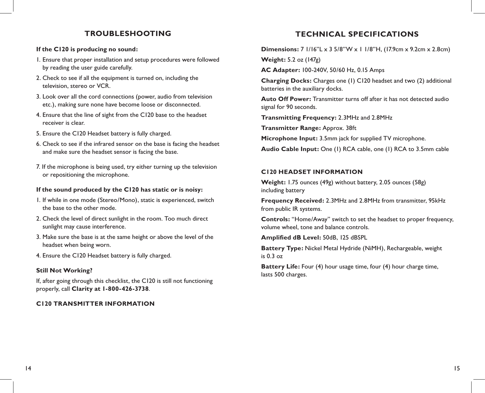 14 15TECHNICAL SPECIFICATIONSDimensions: 7 1/16”L x 3 5/8”W x 1 1/8”H, (17.9cm x 9.2cm x 2.8cm)Weight: 5.2 oz (147g)AC Adapter: 100-240V, 50/60 Hz, 0.15 AmpsCharging Docks: Charges one (1) C120 headset and two (2) additional batteries in the auxiliary docks.Auto Off Power: Transmitter turns off after it has not detected audio signal for 90 seconds.Transmitting Frequency: 2.3MHz and 2.8MHzTransmitter Range: Approx. 38ftMicrophone Input: 3.5mm jack for supplied TV microphone.Audio Cable Input: One (1) RCA cable, one (1) RCA to 3.5mm cable C120 HEADSET INFORMATIONWeight: 1.75 ounces (49g) without battery, 2.05 ounces (58g)  including batteryFrequency Received: 2.3MHz and 2.8MHz from transmitter, 95kHz  from public IR systems.Controls: “Home/Away” switch to set the headset to proper frequency, volume wheel, tone and balance controls.Ampliﬁed dB Level: 50dB, 125 dBSPLBattery Type: Nickel Metal Hydride (NiMH), Rechargeable, weight  is 0.3 ozBattery Life: Four (4) hour usage time, four (4) hour charge time,  lasts 500 charges.TROUBLESHOOTING If the C120 is producing no sound:1. Ensure that proper installation and setup procedures were followed    by reading the user guide carefully.2. Check to see if all the equipment is turned on, including the    television, stereo or VCR.3. Look over all the cord connections (power, audio from television    etc.), making sure none have become loose or disconnected.4. Ensure that the line of sight from the C120 base to the headset    receiver is clear.5. Ensure the C120 Headset battery is fully charged.6. Check to see if the infrared sensor on the base is facing the headset    and make sure the headset sensor is facing the base.7. If the microphone is being used, try either turning up the television    or repositioning the microphone. If the sound produced by the C120 has static or is noisy:1. If while in one mode (Stereo/Mono), static is experienced, switch    the base to the other mode.2. Check the level of direct sunlight in the room. Too much direct    sunlight may cause interference.3. Make sure the base is at the same height or above the level of the    headset when being worn.4. Ensure the C120 Headset battery is fully charged.Still Not Working?If, after going through this checklist, the C120 is still not functioning  properly, call Clarity at 1-800-426-3738.C120 TRANSMITTER INFORMATION
