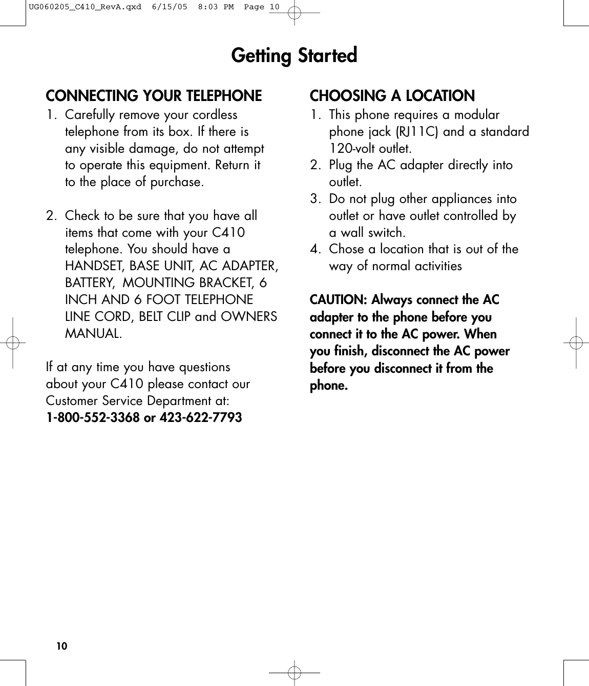 10CONNECTING YOUR TELEPHONE1. Carefully remove your cordless telephone from its box. If there is any visible damage, do not attempt to operate this equipment. Return it to the place of purchase.2. Check to be sure that you have all items that come with your C410 telephone. You should have a HANDSET, BASE UNIT, AC ADAPTER,BATTERY,  MOUNTING BRACKET, 6 INCH AND 6 FOOT TELEPHONE LINE CORD, BELT CLIP and OWNERSMANUAL.If at any time you have questions about your C410 please contact ourCustomer Service Department at:1-800-552-3368 or 423-622-7793 CHOOSING A LOCATION1.  This phone requires a modular phone jack (RJ11C) and a standard 120-volt outlet.2.  Plug the AC adapter directly into outlet.3.  Do not plug other appliances into outlet or have outlet controlled by a wall switch.4.  Chose a location that is out of the way of normal activitiesCAUTION: Always connect the ACadapter to the phone before you connect it to the AC power. When you finish, disconnect the AC powerbefore you disconnect it from the phone.Getting StartedUG060205_C410_RevA.qxd  6/15/05  8:03 PM  Page 10