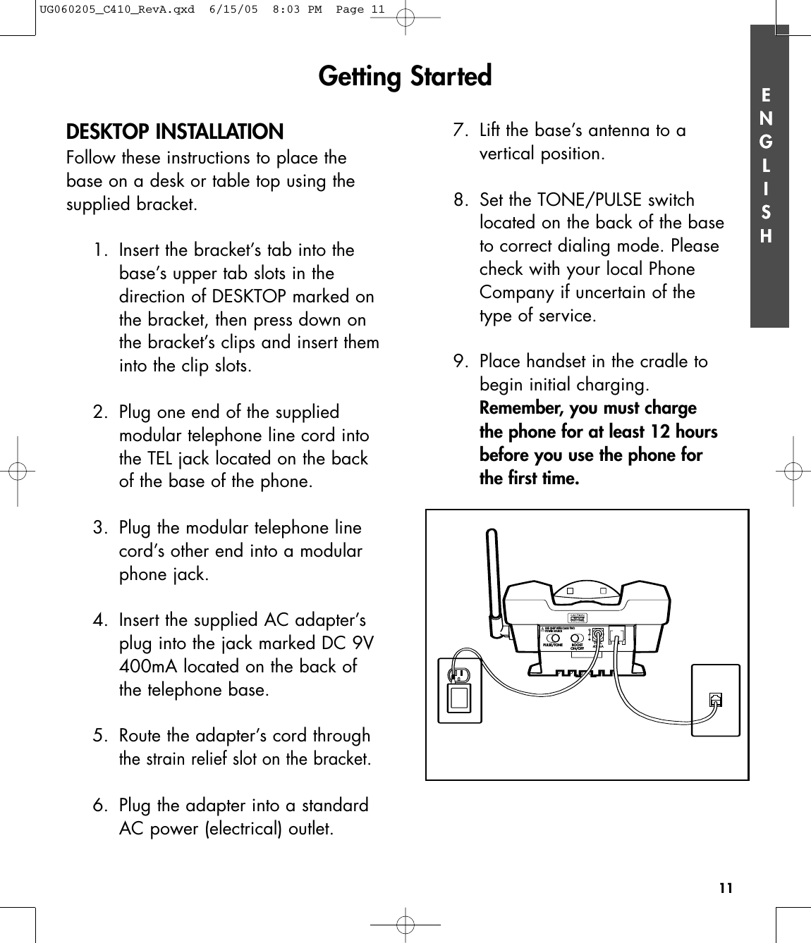 ENGLISH11ENGLISHDESKTOP INSTALLATIONFollow these instructions to place thebase on a desk or table top using thesupplied bracket.1. Insert the bracket’s tab into thebase’s upper tab slots in the direction of DESKTOP marked onthe bracket, then press down onthe bracket’s clips and insert theminto the clip slots.2. Plug one end of the supplied modular telephone line cord intothe TEL jack located on the backof the base of the phone.3. Plug the modular telephone linecord’s other end into a modularphone jack.4. Insert the supplied AC adapter’splug into the jack marked DC 9V400mA located on the back ofthe telephone base.5. Route the adapter’s cord throughthe strain relief slot on the bracket.6. Plug the adapter into a standardAC power (electrical) outlet. 7.  Lift the base’s antenna to a vertical position.8.  Set the TONE/PULSE switch located on the back of the base to correct dialing mode. Please check with your local Phone Company if uncertain of the type of service. 9.  Place handset in the cradle to begin initial charging.Remember, you must charge the phone for at least 12 hours before you use the phone for the first time.Getting StartedPULSE/TONEPULSE/TONE BOOSTON/OFFBOOSTON/OFFTELTEL9VDC400mAUSE ONLY WITH CLASS TWOPOWER SOURCEUSE ONLY WITH CLASS TWOPOWER SOURCEUG060205_C410_RevA.qxd  6/15/05  8:03 PM  Page 11