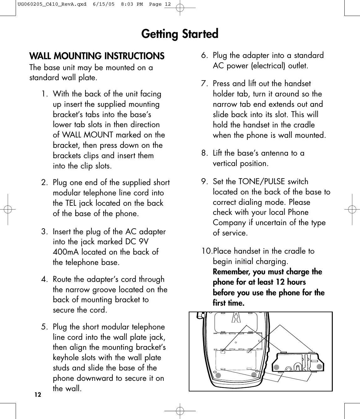 12WALL MOUNTING INSTRUCTIONSThe base unit may be mounted on astandard wall plate.1. With the back of the unit facing up insert the supplied mounting bracket’s tabs into the base’s lower tab slots in then direction of WALL MOUNT marked on the bracket, then press down on the brackets clips and insert them into the clip slots.2. Plug one end of the supplied shortmodular telephone line cord into the TEL jack located on the back of the base of the phone.3.  Insert the plug of the AC adapter into the jack marked DC 9V 400mA located on the back of the telephone base.4.  Route the adapter’s cord through the narrow groove located on the back of mounting bracket to secure the cord. 5.  Plug the short modular telephone line cord into the wall plate jack, then align the mounting bracket’s keyhole slots with the wall plate studs and slide the base of the phone downward to secure it on the wall. 6.  Plug the adapter into a standard AC power (electrical) outlet. 7.  Press and lift out the handset holder tab, turn it around so the narrow tab end extends out and slide back into its slot. This will hold the handset in the cradle when the phone is wall mounted.8. Lift the base’s antenna to a vertical position.9.  Set the TONE/PULSE switch located on the back of the base tocorrect dialing mode. Please check with your local Phone Company if uncertain of the type of service. 10.Place handset in the cradle to begin initial charging.Remember, you must charge the phone for at least 12 hours before you use the phone for the first time.Getting StartedUG060205_C410_RevA.qxd  6/15/05  8:03 PM  Page 12