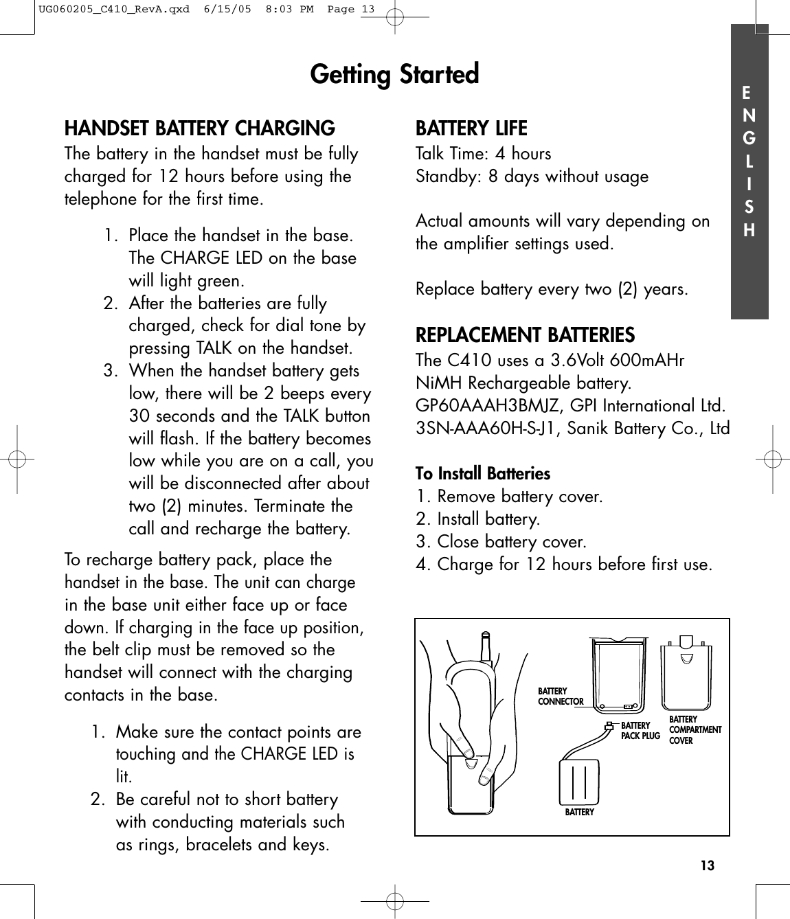 ENGLISH13HANDSET BATTERY CHARGINGThe battery in the handset must be fullycharged for 12 hours before using thetelephone for the first time.1. Place the handset in the base.The CHARGE LED on the basewill light green. 2. After the batteries are fullycharged, check for dial tone bypressing TALK on the handset.3. When the handset battery getslow, there will be 2 beeps every30 seconds and the TALK buttonwill flash. If the battery becomeslow while you are on a call, youwill be disconnected after abouttwo (2) minutes. Terminate thecall and recharge the battery.  To recharge battery pack, place thehandset in the base. The unit can chargein the base unit either face up or facedown. If charging in the face up position,the belt clip must be removed so thehandset will connect with the chargingcontacts in the base.1.  Make sure the contact points are touching and the CHARGE LED is lit.2.  Be careful not to short battery with conducting materials such as rings, bracelets and keys.BATTERY LIFETalk Time: 4 hoursStandby: 8 days without usageActual amounts will vary depending onthe amplifier settings used.Replace battery every two (2) years. REPLACEMENT BATTERIESThe C410 uses a 3.6Volt 600mAHrNiMH Rechargeable battery.GP60AAAH3BMJZ, GPI International Ltd.3SN-AAA60H-S-J1, Sanik Battery Co., LtdTo Install Batteries1. Remove battery cover.2. Install battery.3. Close battery cover. 4. Charge for 12 hours before first use.Getting StartedBATTERY CONNECTORBATTERY PACK PLUGBATTERYBATTERY COMPARTMENTCOVERUG060205_C410_RevA.qxd  6/15/05  8:03 PM  Page 13