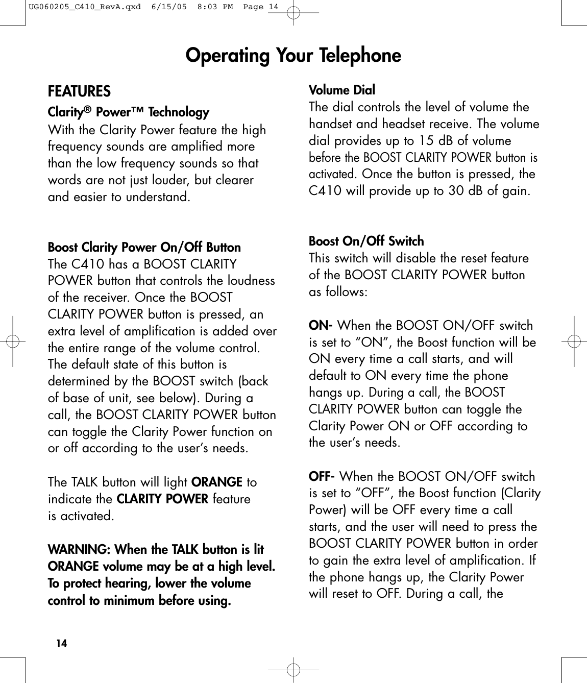 14FEATURESClarity®Power™ TechnologyWith the Clarity Power feature the highfrequency sounds are amplified morethan the low frequency sounds so thatwords are not just louder, but clearerand easier to understand.Boost Clarity Power On/Off ButtonThe C410 has a BOOST CLARITYPOWER button that controls the loudnessof the receiver. Once the BOOSTCLARITY POWER button is pressed, anextra level of amplification is added overthe entire range of the volume control.The default state of this button is determined by the BOOST switch (backof base of unit, see below). During acall, the BOOST CLARITY POWER buttoncan toggle the Clarity Power function onor off according to the user’s needs.The TALK button will light ORANGE toindicate the CLARITY POWER featureis activated.WARNING: When the TALK button is litORANGE volume may be at a high level.To protect hearing, lower the volumecontrol to minimum before using.Volume DialThe dial controls the level of volume thehandset and headset receive. The volumedial provides up to 15 dB of volumebefore the BOOST CLARITY POWER button isactivated.Once the button is pressed, theC410 will provide up to 30 dB of gain.Boost On/Off SwitchThis switch will disable the reset featureof the BOOST CLARITY POWER buttonas follows:ON- When the BOOST ON/OFF switchis set to “ON”, the Boost function will beON every time a call starts, and willdefault to ON every time the phonehangs up. During a call, the BOOSTCLARITY POWERbutton can toggle theClarity Power ON or OFF according tothe user’s needs.OFF- When the BOOST ON/OFF switchis set to “OFF”, the Boost function (ClarityPower) will be OFF every time a callstarts, and the user will need to press theBOOST CLARITY POWER button in orderto gain the extra level of amplification. Ifthe phone hangs up, the Clarity Powerwill reset to OFF. During a call, theOperating Your TelephoneUG060205_C410_RevA.qxd  6/15/05  8:03 PM  Page 14