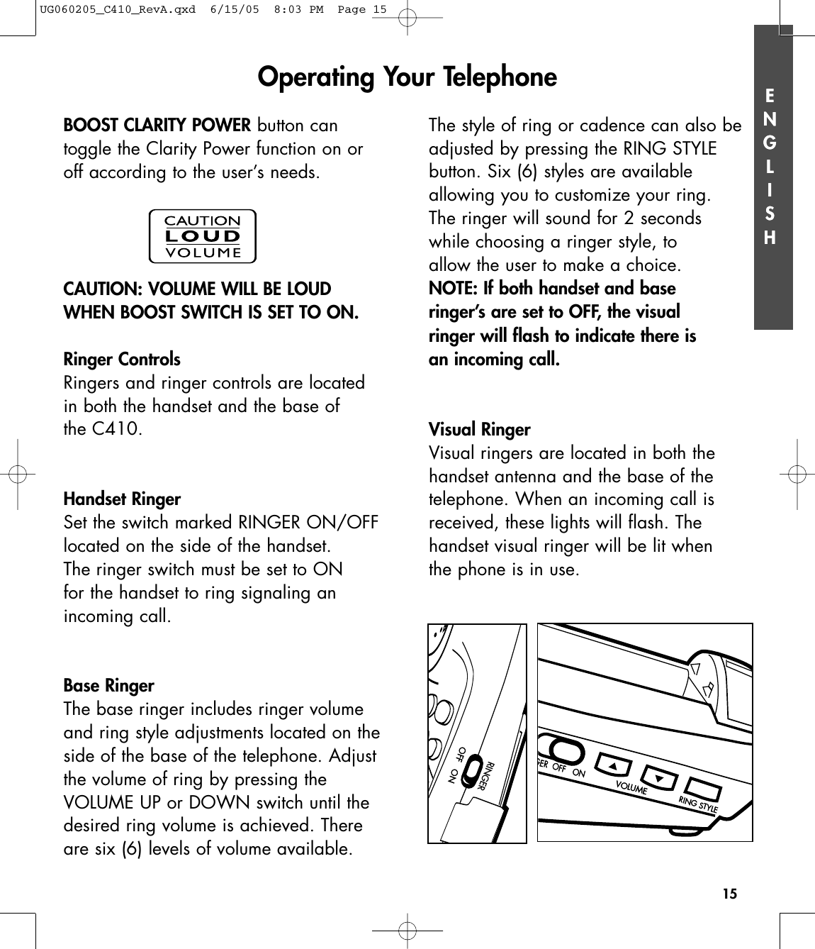 The style of ring or cadence can also beadjusted by pressing the RING STYLE button. Six (6) styles are available allowing you to customize your ring.The ringer will sound for 2 seconds while choosing a ringer style, to allow the user to make a choice.NOTE: If both handset and base ringer’s are set to OFF, the visual ringer will flash to indicate there is an incoming call.Visual RingerVisual ringers are located in both thehandset antenna and the base of the telephone. When an incoming call isreceived, these lights will flash. The handset visual ringer will be lit when the phone is in use.ENGLISH15GER  OFF   ONGER  OFF   ONVOLUMEVOLUMERING STYLERING STYLEENGLISHBOOST CLARITY POWER button can toggle the Clarity Power function on oroff according to the user’s needs.CAUTION: VOLUME WILL BE LOUDWHEN BOOST SWITCH IS SET TO ON.Ringer ControlsRingers and ringer controls are located in both the handset and the base of the C410.Handset RingerSet the switch marked RINGER ON/OFFlocated on the side of the handset. The ringer switch must be set to ON for the handset to ring signaling an incoming call.Base RingerThe base ringer includes ringer volumeand ring style adjustments located on theside of the base of the telephone. Adjustthe volume of ring by pressing the VOLUME UP or DOWN switch until thedesired ring volume is achieved. Thereare six (6) levels of volume available.Operating Your TelephoneRINGEROFF  ONOFF  ONUG060205_C410_RevA.qxd  6/15/05  8:03 PM  Page 15